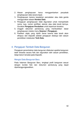 2.​ Alasan penghapusan harus menggambarkan penyebab
penghapusan data secara tepat.
3.​ Penghapusan karena kesalahan pencatatan atau data ganda
menggunakan alasan Koreksi Data.
4.​ Pengajuan penghapusan tidak digunakan untuk memperbaiki
nama, luas, nomor sertifikat, alamat, atau data tanah lainnya.
Gunakan Pengajuan Perubahan untuk keperluan tersebut.
5.​ Unggah dokumen pendukung yang membuktikan dasar
penghapusan melalui menu Sarpras > Pengajuan.
6.​ Pastikan objek yang dipilih benar karena data tanah akan
dihapus dari Dapodik setelah pengajuan disetujui dan satuan
pendidikan melakukan Tarik Data.
4.​ Pengajuan Tambah Data Bangunan
Pengajuan penambahan data bangunan dilakukan apabila bangunan
telah tersedia secara fisik dan digunakan oleh satuan pendidikan,
tetapi belum tercatat pada Dapodik.
Mengisi Data Bangunan Baru
Pada halaman Bangunan Baru, lengkapi profil bangunan sesuai
dengan kondisi fisik dan dokumen pendukung yang dapat
dipertanggungjawabkan.
42
 