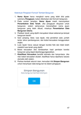 Ketentuan Pengisian Formulir Tambah Bangunan
1.​ Nama Ajuan harus mengikuti nama yang telah diisi pada
submenu Pengajuan, bukan ditentukan dari formulir bangunan.
2.​ Pada contoh tampilan, Nama Ajuan masih menunjukkan
Penambahan Data Tanah. Jika pengajuan ditujukan untuk
bangunan, sistem seharusnya menampilkan nama ajuan
bangunan yang telah dibuat, misalnya Penambahan Data
Bangunan Utama.
3.​ Pastikan tanah yang dipilih merupakan lokasi sebenarnya tempat
bangunan berdiri.
4.​ Isian panjang, lebar, luas tapak, nilai perolehan aset, jumlah
lantai, tahun pembangunan, dan bobot kerusakan menggunakan
angka.
5.​ Luas tapak harus sesuai dengan kondisi fisik dan tidak boleh
melebihi luas tanah yang dipilih.
6.​ Bobot kerusakan diisi berdasarkan hasil penilaian kondisi
bangunan yang dapat dipertanggungjawabkan.
7.​ Klasifikasi Kerusakan bersifat otomatis dan hanya-baca. Jika
nilai bobot kerusakan diubah, klasifikasi harus diperbarui secara
otomatis oleh sistem.
8.​ Periksa kembali seluruh isian, kemudian klik Simpan Bangunan
untuk menyimpan data bangunan ke dalam pengajuan.
47
 