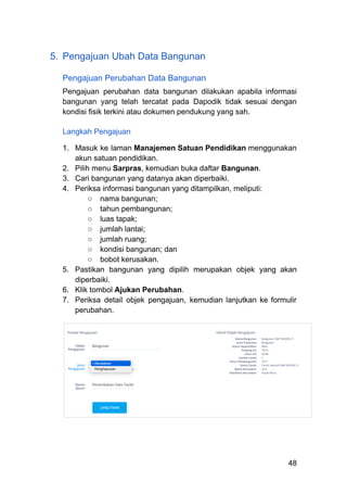 5.​ Pengajuan Ubah Data Bangunan
Pengajuan Perubahan Data Bangunan
Pengajuan perubahan data bangunan dilakukan apabila informasi
bangunan yang telah tercatat pada Dapodik tidak sesuai dengan
kondisi fisik terkini atau dokumen pendukung yang sah.
Langkah Pengajuan
1.​ Masuk ke laman Manajemen Satuan Pendidikan menggunakan
akun satuan pendidikan.
2.​ Pilih menu Sarpras, kemudian buka daftar Bangunan.
3.​ Cari bangunan yang datanya akan diperbaiki.
4.​ Periksa informasi bangunan yang ditampilkan, meliputi:
○​ nama bangunan;
○​ tahun pembangunan;
○​ luas tapak;
○​ jumlah lantai;
○​ jumlah ruang;
○​ kondisi bangunan; dan
○​ bobot kerusakan.
5.​ Pastikan bangunan yang dipilih merupakan objek yang akan
diperbaiki.
6.​ Klik tombol Ajukan Perubahan.
7.​ Periksa detail objek pengajuan, kemudian lanjutkan ke formulir
perubahan.
48
 