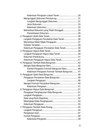 Ketentuan Pengisian Lokasi Tanah.................................30
Mengunggah Dokumen Pendukung..................................... 31
Langkah Mengunggah Dokumen....................................31
Jenis Dokumen............................................................... 33
Ketentuan Dokumen....................................................... 33
Memeriksa Dokumen yang Telah Diunggah......................... 34
Pemeriksaan Dokumen...................................................35
2. Pengajuan Ubah Data Tanah..................................................36
Langkah Pengajuan Perubahan Data Tanah........................36
Memeriksa Detail Objek Pengajuan......................................37
Catatan Tampilan..................................................................38
Ketentuan Pengajuan Perubahan Data Tanah..................... 38
3. Pengajuan Hapus Data Tanah................................................39
Langkah Pengajuan Hapus Data Tanah............................... 39
Dokumen Pendukung........................................................... 41
Ketentuan Pengajuan Hapus Data Tanah.............................41
4. Pengajuan Tambah Data Bangunan.......................................42
Mengisi Data Bangunan Baru...............................................42
Contoh Pengisian Formulir Bangunan Baru....................46
Ketentuan Pengisian Formulir Tambah Bangunan......... 47
5. Pengajuan Ubah Data Bangunan........................................... 48
Pengajuan Perubahan Data Bangunan................................ 48
Langkah Pengajuan........................................................ 48
Mengisi Formulir Perubahan Bangunan............................... 49
Ketentuan Pengisian.......................................................51
6. Pengajuan Hapus Data Bangunan......................................... 51
Pengajuan Penghapusan Data Bangunan............................51
Langkah Pengajuan..............................................................51
Data yang Perlu Diperiksa.................................................... 52
Melengkapi Data Penghapusan............................................53
Ketentuan Pengajuan........................................................... 53
7. Pengajuan Tambah Data Ruang.............................................54
Langkah Pengajuan..............................................................54
Penjelasan Isian....................................................................57
Contoh Pengisian..................................................................58
Ketentuan Pengisian.......................................................59
5
 