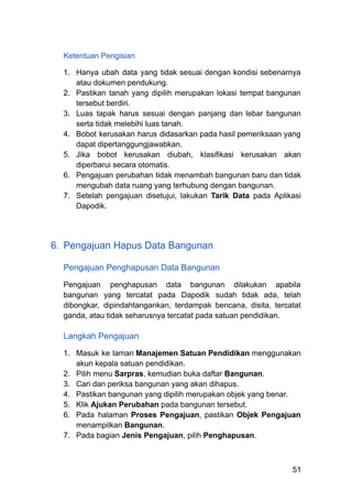Ketentuan Pengisian
1.​ Hanya ubah data yang tidak sesuai dengan kondisi sebenarnya
atau dokumen pendukung.
2.​ Pastikan tanah yang dipilih merupakan lokasi tempat bangunan
tersebut berdiri.
3.​ Luas tapak harus sesuai dengan panjang dan lebar bangunan
serta tidak melebihi luas tanah.
4.​ Bobot kerusakan harus didasarkan pada hasil pemeriksaan yang
dapat dipertanggungjawabkan.
5.​ Jika bobot kerusakan diubah, klasifikasi kerusakan akan
diperbarui secara otomatis.
6.​ Pengajuan perubahan tidak menambah bangunan baru dan tidak
mengubah data ruang yang terhubung dengan bangunan.
7.​ Setelah pengajuan disetujui, lakukan Tarik Data pada Aplikasi
Dapodik.
6.​ Pengajuan Hapus Data Bangunan
Pengajuan Penghapusan Data Bangunan
Pengajuan penghapusan data bangunan dilakukan apabila
bangunan yang tercatat pada Dapodik sudah tidak ada, telah
dibongkar, dipindahtangankan, terdampak bencana, disita, tercatat
ganda, atau tidak seharusnya tercatat pada satuan pendidikan.
Langkah Pengajuan
1.​ Masuk ke laman Manajemen Satuan Pendidikan menggunakan
akun kepala satuan pendidikan.
2.​ Pilih menu Sarpras, kemudian buka daftar Bangunan.
3.​ Cari dan periksa bangunan yang akan dihapus.
4.​ Pastikan bangunan yang dipilih merupakan objek yang benar.
5.​ Klik Ajukan Perubahan pada bangunan tersebut.
6.​ Pada halaman Proses Pengajuan, pastikan Objek Pengajuan
menampilkan Bangunan.
7.​ Pada bagian Jenis Pengajuan, pilih Penghapusan.
51
 