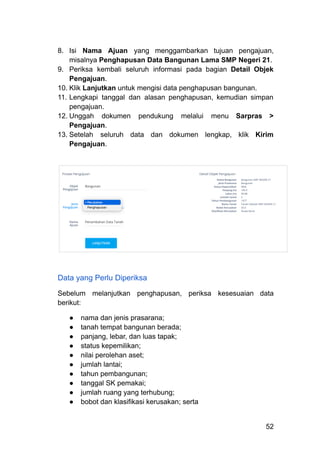 8.​ Isi Nama Ajuan yang menggambarkan tujuan pengajuan,
misalnya Penghapusan Data Bangunan Lama SMP Negeri 21.
9.​ Periksa kembali seluruh informasi pada bagian Detail Objek
Pengajuan.
10.​Klik Lanjutkan untuk mengisi data penghapusan bangunan.
11.​Lengkapi tanggal dan alasan penghapusan, kemudian simpan
pengajuan.
12.​Unggah dokumen pendukung melalui menu Sarpras >
Pengajuan.
13.​Setelah seluruh data dan dokumen lengkap, klik Kirim
Pengajuan.
Data yang Perlu Diperiksa
Sebelum melanjutkan penghapusan, periksa kesesuaian data
berikut:
●​ nama dan jenis prasarana;
●​ tanah tempat bangunan berada;
●​ panjang, lebar, dan luas tapak;
●​ status kepemilikan;
●​ nilai perolehan aset;
●​ jumlah lantai;
●​ tahun pembangunan;
●​ tanggal SK pemakai;
●​ jumlah ruang yang terhubung;
●​ bobot dan klasifikasi kerusakan; serta
52
 