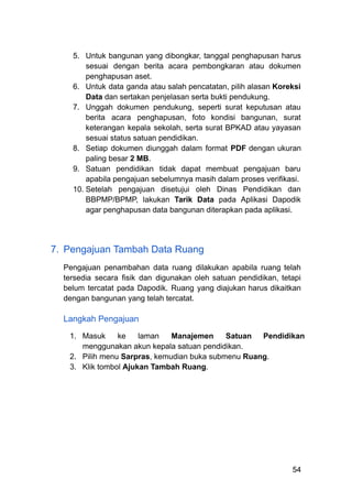 5.​ Untuk bangunan yang dibongkar, tanggal penghapusan harus
sesuai dengan berita acara pembongkaran atau dokumen
penghapusan aset.
6.​ Untuk data ganda atau salah pencatatan, pilih alasan Koreksi
Data dan sertakan penjelasan serta bukti pendukung.
7.​ Unggah dokumen pendukung, seperti surat keputusan atau
berita acara penghapusan, foto kondisi bangunan, surat
keterangan kepala sekolah, serta surat BPKAD atau yayasan
sesuai status satuan pendidikan.
8.​ Setiap dokumen diunggah dalam format PDF dengan ukuran
paling besar 2 MB.
9.​ Satuan pendidikan tidak dapat membuat pengajuan baru
apabila pengajuan sebelumnya masih dalam proses verifikasi.
10.​Setelah pengajuan disetujui oleh Dinas Pendidikan dan
BBPMP/BPMP, lakukan Tarik Data pada Aplikasi Dapodik
agar penghapusan data bangunan diterapkan pada aplikasi.
7.​ Pengajuan Tambah Data Ruang
Pengajuan penambahan data ruang dilakukan apabila ruang telah
tersedia secara fisik dan digunakan oleh satuan pendidikan, tetapi
belum tercatat pada Dapodik. Ruang yang diajukan harus dikaitkan
dengan bangunan yang telah tercatat.
Langkah Pengajuan
1.​ Masuk ke laman Manajemen Satuan Pendidikan
menggunakan akun kepala satuan pendidikan.
2.​ Pilih menu Sarpras, kemudian buka submenu Ruang.
3.​ Klik tombol Ajukan Tambah Ruang.
54
 