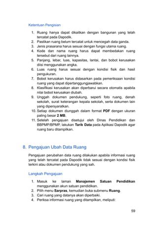 Ketentuan Pengisian
1.​ Ruang hanya dapat dikaitkan dengan bangunan yang telah
tercatat pada Dapodik.
2.​ Pastikan ruang belum tercatat untuk mencegah data ganda.
3.​ Jenis prasarana harus sesuai dengan fungsi utama ruang.
4.​ Kode dan nama ruang harus dapat membedakan ruang
tersebut dari ruang lainnya.
5.​ Panjang, lebar, luas, kapasitas, lantai, dan bobot kerusakan
diisi menggunakan angka.
6.​ Luas ruang harus sesuai dengan kondisi fisik dan hasil
pengukuran.
7.​ Bobot kerusakan harus didasarkan pada pemeriksaan kondisi
ruang yang dapat dipertanggungjawabkan.
8.​ Klasifikasi kerusakan akan diperbarui secara otomatis apabila
nilai bobot kerusakan diubah.
9.​ Unggah dokumen pendukung, seperti foto ruang, denah
sekolah, surat keterangan kepala sekolah, serta dokumen lain
yang dipersyaratkan.
10.​Setiap dokumen diunggah dalam format PDF dengan ukuran
paling besar 2 MB.
11.​Setelah pengajuan disetujui oleh Dinas Pendidikan dan
BBPMP/BPMP, lakukan Tarik Data pada Aplikasi Dapodik agar
ruang baru ditampilkan.
8.​ Pengajuan Ubah Data Ruang
Pengajuan perubahan data ruang dilakukan apabila informasi ruang
yang telah tercatat pada Dapodik tidak sesuai dengan kondisi fisik
terkini atau dokumen pendukung yang sah.
Langkah Pengajuan
1.​ Masuk ke laman Manajemen Satuan Pendidikan
menggunakan akun satuan pendidikan.
2.​ Pilih menu Sarpras, kemudian buka submenu Ruang.
3.​ Cari ruang yang datanya akan diperbaiki.
4.​ Periksa informasi ruang yang ditampilkan, meliputi:
59
 