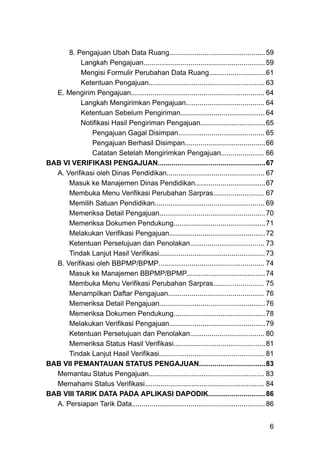 8. Pengajuan Ubah Data Ruang.................................................59
Langkah Pengajuan..............................................................59
Mengisi Formulir Perubahan Data Ruang.............................61
Ketentuan Pengajuan........................................................... 63
E. Mengirim Pengajuan.................................................................... 64
Langkah Mengirimkan Pengajuan........................................ 64
Ketentuan Sebelum Pengiriman........................................... 64
Notifikasi Hasil Pengiriman Pengajuan.................................65
Pengajuan Gagal Disimpan............................................ 65
Pengajuan Berhasil Disimpan.........................................66
Catatan Setelah Mengirimkan Pengajuan...................... 66
BAB VI VERIFIKASI PENGAJUAN.......................................................67
A. Verifikasi oleh Dinas Pendidikan.................................................. 67
Masuk ke Manajemen Dinas Pendidikan....................................67
Membuka Menu Verifikasi Perubahan Sarpras.......................... 67
Memilih Satuan Pendidikan........................................................ 69
Memeriksa Detail Pengajuan......................................................70
Memeriksa Dokumen Pendukung...............................................71
Melakukan Verifikasi Pengajuan.................................................72
Ketentuan Persetujuan dan Penolakan...................................... 73
Tindak Lanjut Hasil Verifikasi......................................................73
B. Verifikasi oleh BBPMP/BPMP...................................................... 74
Masuk ke Manajemen BBPMP/BPMP........................................74
Membuka Menu Verifikasi Perubahan Sarpras.......................... 75
Menampilkan Daftar Pengajuan................................................. 76
Memeriksa Detail Pengajuan......................................................76
Memeriksa Dokumen Pendukung...............................................78
Melakukan Verifikasi Pengajuan.................................................79
Ketentuan Persetujuan dan Penolakan...................................... 80
Memeriksa Status Hasil Verifikasi...............................................81
Tindak Lanjut Hasil Verifikasi......................................................81
BAB VII PEMANTAUAN STATUS PENGAJUAN..................................83
Memantau Status Pengajuan........................................................... 83
Memahami Status Verifikasi............................................................. 84
BAB VIII TARIK DATA PADA APLIKASI DAPODIK.............................86
A. Persiapan Tarik Data....................................................................86
6
 