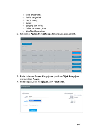 ○​ jenis prasarana;
○​ nama bangunan;
○​ nama ruang;
○​ lantai;
○​ panjang dan lebar;
○​ bobot kerusakan; dan
○​ klasifikasi kerusakan.
5.​ Klik tombol Ajukan Perubahan pada baris ruang yang dipilih.
6.​ Pada halaman Proses Pengajuan, pastikan Objek Pengajuan
menampilkan Ruang.
7.​ Pada bagian Jenis Pengajuan, pilih Perubahan.
60
 