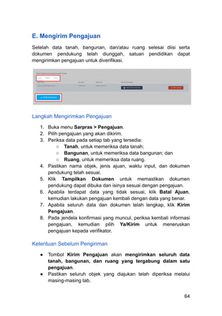 E. Mengirim Pengajuan
Setelah data tanah, bangunan, dan/atau ruang selesai diisi serta
dokumen pendukung telah diunggah, satuan pendidikan dapat
mengirimkan pengajuan untuk diverifikasi.
Langkah Mengirimkan Pengajuan
1.​ Buka menu Sarpras > Pengajuan.
2.​ Pilih pengajuan yang akan dikirim.
3.​ Periksa data pada setiap tab yang tersedia:
○​ Tanah, untuk memeriksa data tanah;
○​ Bangunan, untuk memeriksa data bangunan; dan
○​ Ruang, untuk memeriksa data ruang.
4.​ Pastikan nama objek, jenis ajuan, waktu input, dan dokumen
pendukung telah sesuai.
5.​ Klik Tampilkan Dokumen untuk memastikan dokumen
pendukung dapat dibuka dan isinya sesuai dengan pengajuan.
6.​ Apabila terdapat data yang tidak sesuai, klik Batal Ajuan,
kemudian lakukan pengajuan kembali dengan data yang benar.
7.​ Apabila seluruh data dan dokumen telah lengkap, klik Kirim
Pengajuan.
8.​ Pada jendela konfirmasi yang muncul, periksa kembali informasi
pengajuan, kemudian pilih Ya/Kirim untuk meneruskan
pengajuan kepada verifikator.
Ketentuan Sebelum Pengiriman
●​ Tombol Kirim Pengajuan akan mengirimkan seluruh data
tanah, bangunan, dan ruang yang tergabung dalam satu
pengajuan.
●​ Pastikan seluruh objek yang diajukan telah diperiksa melalui
masing-masing tab.
64
 