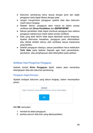 ●​ Dokumen pendukung harus sesuai dengan jenis dan objek
pengajuan serta dapat dibaca dengan jelas.
●​ Jangan mengirimkan pengajuan apabila data atau dokumen
masih belum lengkap.
●​ Setelah dikirim, pengajuan akan masuk ke dalam proses
verifikasi oleh Dinas Pendidikan dan BBPMP/BPMP.
●​ Satuan pendidikan tidak dapat membuat pengajuan baru selama
pengajuan sebelumnya masih dalam proses verifikasi.
●​ Data yang telah dikirim tidak dapat diperbaiki secara langsung.
Apabila ditemukan kesalahan, pengajuan perlu dikembalikan
atau ditolak terlebih dahulu oleh verifikator sesuai mekanisme
yang berlaku.
●​ Setelah pengajuan disetujui, satuan pendidikan harus melakukan
Tarik Data pada Aplikasi Dapodik agar hasil penambahan,
perubahan, atau penghapusan data ditampilkan pada aplikasi.
Notifikasi Hasil Pengiriman Pengajuan
Setelah tombol Kirim Pengajuan dipilih, sistem akan memeriksa
kelengkapan data dan dokumen pendukung.
Pengajuan Gagal Disimpan
Apabila terdapat dokumen yang belum lengkap, sistem menampilkan
pesan:
Klik OK, kemudian:
1.​ kembali ke detail pengajuan;
2.​ periksa seluruh dokumen yang dipersyaratkan;
65
 