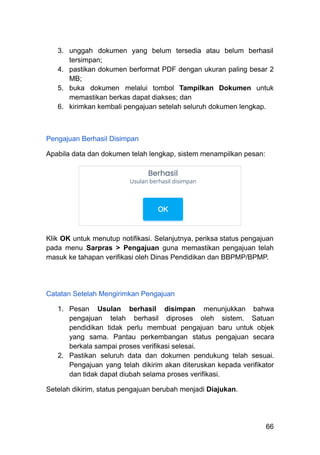 3.​ unggah dokumen yang belum tersedia atau belum berhasil
tersimpan;
4.​ pastikan dokumen berformat PDF dengan ukuran paling besar 2
MB;
5.​ buka dokumen melalui tombol Tampilkan Dokumen untuk
memastikan berkas dapat diakses; dan
6.​ kirimkan kembali pengajuan setelah seluruh dokumen lengkap.
Pengajuan Berhasil Disimpan
Apabila data dan dokumen telah lengkap, sistem menampilkan pesan:
Klik OK untuk menutup notifikasi. Selanjutnya, periksa status pengajuan
pada menu Sarpras > Pengajuan guna memastikan pengajuan telah
masuk ke tahapan verifikasi oleh Dinas Pendidikan dan BBPMP/BPMP.
Catatan Setelah Mengirimkan Pengajuan
1.​ Pesan Usulan berhasil disimpan menunjukkan bahwa
pengajuan telah berhasil diproses oleh sistem. Satuan
pendidikan tidak perlu membuat pengajuan baru untuk objek
yang sama. Pantau perkembangan status pengajuan secara
berkala sampai proses verifikasi selesai.
2.​ Pastikan seluruh data dan dokumen pendukung telah sesuai.
Pengajuan yang telah dikirim akan diteruskan kepada verifikator
dan tidak dapat diubah selama proses verifikasi.
Setelah dikirim, status pengajuan berubah menjadi Diajukan.
66
 
