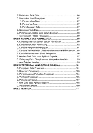 B. Melakukan Tarik Data...................................................................86
C. Memeriksa Hasil Pengajuan........................................................ 87
1. Penambahan Data..................................................................87
2. Perubahan Data......................................................................87
3. Penghapusan Data................................................................. 87
D. Ketentuan Tarik Data....................................................................87
E. Penanganan Apabila Data Belum Berubah..................................88
F. Penyelesaian Proses Pengajuan..................................................89
BAB IX KENDALA DAN PENANGANAN............................................. 90
A. Kendala pada Manajemen Satuan Pendidikan............................ 90
B. Kendala Dokumen Pendukung.....................................................92
C. Kendala Pengiriman Pengajuan...................................................94
D. Kendala Verifikasi oleh Dinas Pendidikan dan BBPMP/BPMP....95
E. Kendala Pemantauan Status Pengajuan..................................... 96
F. Kendala Tarik Data pada Aplikasi Dapodik...................................97
G. Data yang Perlu Disiapkan saat Melaporkan Kendala.................99
H. Alur Eskalasi Kendala.................................................................. 99
BAB X PERTANYAAN YANG SERING DIAJUKAN............................101
A. Pengajuan Data Prasarana........................................................101
B. Dokumen Pendukung.................................................................103
C. Pengiriman dan Perbaikan Pengajuan.......................................104
D. Verifikasi Pengajuan...................................................................105
E. Pemantauan Status....................................................................107
F. Tarik Data pada Aplikasi Dapodik............................................... 108
G. Pelaporan Kendala.................................................................... 109
BAB XI PENUTUP................................................................................111
7
 