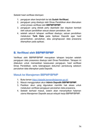 Setelah hasil verifikasi disimpan:
1.​ pengajuan akan berpindah ke tab Sudah Verifikasi;
2.​ pengajuan yang disetujui oleh Dinas Pendidikan akan diteruskan
untuk proses verifikasi oleh BBPMP/BPMP;
3.​ pengajuan yang ditolak perlu diperbaiki dan diajukan kembali
oleh satuan pendidikan sesuai alasan penolakan; dan
4.​ setelah seluruh tahapan verifikasi disetujui, satuan pendidikan
melakukan Tarik Data pada Aplikasi Dapodik agar hasil
penambahan, perubahan, atau penghapusan data prasarana
ditampilkan pada aplikasi.
B. Verifikasi oleh BBPMP/BPMP
Verifikasi oleh BBPMP/BPMP merupakan tahapan lanjutan setelah
pengajuan data prasarana disetujui oleh Dinas Pendidikan. Tahapan ini
dilakukan untuk memastikan kesesuaian pengajuan, hasil verifikasi
Dinas Pendidikan, serta kelengkapan dokumen pendukung sebelum
perubahan data diterapkan pada Dapodik.
Masuk ke Manajemen BBPMP/BPMP
1.​ Buka laman https://datadik.kemendikdasmen.go.id/.
2.​ Masuk menggunakan akun Admin Dapodik BBPMP/BPMP.
3.​ Pastikan akun yang digunakan memiliki hak akses untuk
melakukan verifikasi pengajuan perubahan data prasarana.
4.​ Setelah berhasil masuk, sistem akan menampilkan halaman
utama Manajemen Dapodik sesuai wilayah kerja BBPMP/BPMP.
74
 