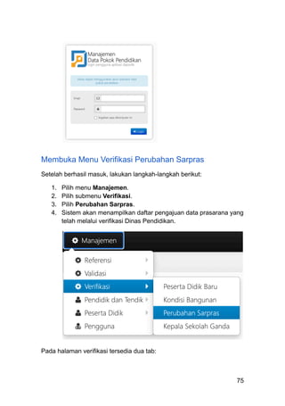 Membuka Menu Verifikasi Perubahan Sarpras
Setelah berhasil masuk, lakukan langkah-langkah berikut:
1.​ Pilih menu Manajemen.
2.​ Pilih submenu Verifikasi.
3.​ Pilih Perubahan Sarpras.
4.​ Sistem akan menampilkan daftar pengajuan data prasarana yang
telah melalui verifikasi Dinas Pendidikan.
Pada halaman verifikasi tersedia dua tab:
75
 