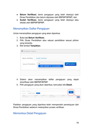 ●​ Belum Verifikasi, berisi pengajuan yang telah disetujui oleh
Dinas Pendidikan dan belum diproses oleh BBPMP/BPMP; dan
●​ Sudah Verifikasi, berisi pengajuan yang telah disetujui atau
ditolak oleh BBPMP/BPMP.
Menampilkan Daftar Pengajuan
Untuk menampilkan pengajuan yang akan diperiksa:
1.​ Buka tab Belum Verifikasi.
2.​ Pilih Dinas Pendidikan atau satuan pendidikan sesuai pilihan
yang tersedia.
3.​ Klik tombol Tampilkan.
4.​ Sistem akan menampilkan daftar pengajuan yang dapat
diverifikasi oleh BBPMP/BPMP.
5.​ Pilih pengajuan yang akan diperiksa, kemudian klik Detail.
Pastikan pengajuan yang diperiksa telah memperoleh persetujuan dari
Dinas Pendidikan sebelum melanjutkan proses verifikasi.
Memeriksa Detail Pengajuan
76
 