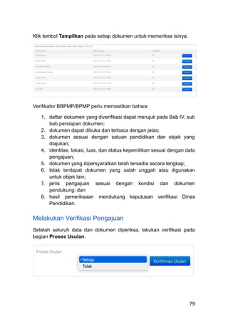 Klik tombol Tampilkan pada setiap dokumen untuk memeriksa isinya.
Verifikator BBPMP/BPMP perlu memastikan bahwa:
1.​ daftar dokumen yang diverifikasi dapat merujuk pada Bab IV, sub
bab persiapan dokumen;
2.​ dokumen dapat dibuka dan terbaca dengan jelas;
3.​ dokumen sesuai dengan satuan pendidikan dan objek yang
diajukan;
4.​ identitas, lokasi, luas, dan status kepemilikan sesuai dengan data
pengajuan;
5.​ dokumen yang dipersyaratkan telah tersedia secara lengkap;
6.​ tidak terdapat dokumen yang salah unggah atau digunakan
untuk objek lain;
7.​ jenis pengajuan sesuai dengan kondisi dan dokumen
pendukung; dan
8.​ hasil pemeriksaan mendukung keputusan verifikasi Dinas
Pendidikan.
Melakukan Verifikasi Pengajuan
Setelah seluruh data dan dokumen diperiksa, lakukan verifikasi pada
bagian Proses Usulan.
79
 