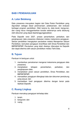 BAB I PENDAHULUAN
A. Latar Belakang
Data prasarana merupakan bagian dari Data Pokok Pendidikan yang
digunakan sebagai dasar perencanaan, pelaksanaan, dan evaluasi
berbagai program pendidikan. Oleh karena itu, data tanah, bangunan,
dan ruang harus menggambarkan kondisi sebenarnya serta didukung
oleh dokumen yang dapat dipertanggungjawabkan.
Pada Dapodik versi 2027, proses penambahan, perbaikan, dan
penghapusan data prasarana dilakukan melalui mekanisme pengajuan.
Satuan pendidikan mengajukan perubahan melalui Manajemen Satuan
Pendidikan, kemudian pengajuan diverifikasi oleh Dinas Pendidikan dan
BBPMP/BPMP. Perubahan yang telah disetujui diteruskan ke Dapodik
dan dapat diterima oleh satuan pendidikan melalui Tarik Data.
B. Tujuan
Panduan ini bertujuan untuk:
1.​ memberikan pemahaman mengenai mekanisme pengajuan data
prasarana;
2.​ menjelaskan tahapan penambahan, perbaikan, dan
penghapusan data;
3.​ menjelaskan peran satuan pendidikan, Dinas Pendidikan, dan
BBPMP/BPMP;
4.​ memastikan pengajuan dilengkapi data dan dokumen pendukung
yang sesuai; dan
5.​ memastikan hasil pengajuan diterima dengan benar pada
Aplikasi Dapodik.
C. Ruang Lingkup
Panduan mencakup pengajuan terhadap data:
1.​ tanah;
2.​ bangunan; dan
3.​ ruang.
8
 