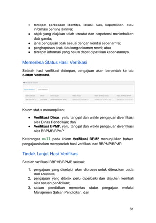 ●​ terdapat perbedaan identitas, lokasi, luas, kepemilikan, atau
informasi penting lainnya;
●​ objek yang diajukan telah tercatat dan berpotensi menimbulkan
data ganda;
●​ jenis pengajuan tidak sesuai dengan kondisi sebenarnya;
●​ penghapusan tidak didukung dokumen resmi; atau
●​ terdapat informasi yang belum dapat dipastikan kebenarannya.
Memeriksa Status Hasil Verifikasi
Setelah hasil verifikasi disimpan, pengajuan akan berpindah ke tab
Sudah Verifikasi.
Kolom status menampilkan:
●​ Verifikasi Dinas, yaitu tanggal dan waktu pengajuan diverifikasi
oleh Dinas Pendidikan; dan
●​ Verifikasi BPMP, yaitu tanggal dan waktu pengajuan diverifikasi
oleh BBPMP/BPMP.
Keterangan null pada kolom Verifikasi BPMP menunjukkan bahwa
pengajuan belum memperoleh hasil verifikasi dari BBPMP/BPMP.
Tindak Lanjut Hasil Verifikasi
Setelah verifikasi BBPMP/BPMP selesai:
1.​ pengajuan yang disetujui akan diproses untuk diterapkan pada
data Dapodik;
2.​ pengajuan yang ditolak perlu diperbaiki dan diajukan kembali
oleh satuan pendidikan;
3.​ satuan pendidikan memantau status pengajuan melalui
Manajemen Satuan Pendidikan; dan
81
 