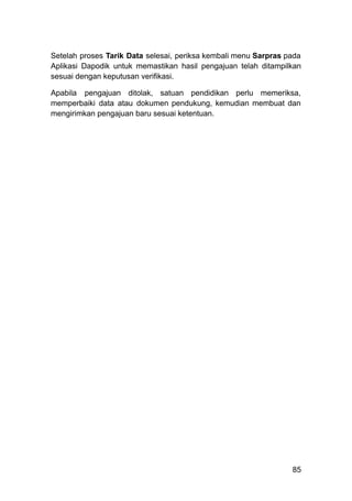 Setelah proses Tarik Data selesai, periksa kembali menu Sarpras pada
Aplikasi Dapodik untuk memastikan hasil pengajuan telah ditampilkan
sesuai dengan keputusan verifikasi.
Apabila pengajuan ditolak, satuan pendidikan perlu memeriksa,
memperbaiki data atau dokumen pendukung, kemudian membuat dan
mengirimkan pengajuan baru sesuai ketentuan.
85
 
