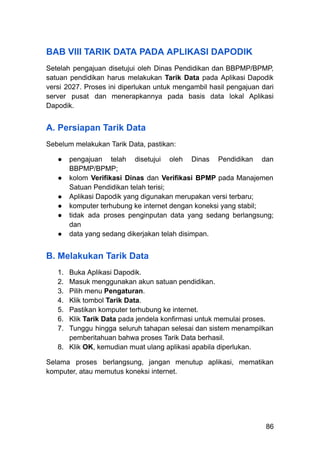 BAB VIII TARIK DATA PADA APLIKASI DAPODIK
Setelah pengajuan disetujui oleh Dinas Pendidikan dan BBPMP/BPMP,
satuan pendidikan harus melakukan Tarik Data pada Aplikasi Dapodik
versi 2027. Proses ini diperlukan untuk mengambil hasil pengajuan dari
server pusat dan menerapkannya pada basis data lokal Aplikasi
Dapodik.
A. Persiapan Tarik Data
Sebelum melakukan Tarik Data, pastikan:
●​ pengajuan telah disetujui oleh Dinas Pendidikan dan
BBPMP/BPMP;
●​ kolom Verifikasi Dinas dan Verifikasi BPMP pada Manajemen
Satuan Pendidikan telah terisi;
●​ Aplikasi Dapodik yang digunakan merupakan versi terbaru;
●​ komputer terhubung ke internet dengan koneksi yang stabil;
●​ tidak ada proses penginputan data yang sedang berlangsung;
dan
●​ data yang sedang dikerjakan telah disimpan.
B. Melakukan Tarik Data
1.​ Buka Aplikasi Dapodik.
2.​ Masuk menggunakan akun satuan pendidikan.
3.​ Pilih menu Pengaturan.
4.​ Klik tombol Tarik Data.
5.​ Pastikan komputer terhubung ke internet.
6.​ Klik Tarik Data pada jendela konfirmasi untuk memulai proses.
7.​ Tunggu hingga seluruh tahapan selesai dan sistem menampilkan
pemberitahuan bahwa proses Tarik Data berhasil.
8.​ Klik OK, kemudian muat ulang aplikasi apabila diperlukan.
Selama proses berlangsung, jangan menutup aplikasi, mematikan
komputer, atau memutus koneksi internet.
86
 