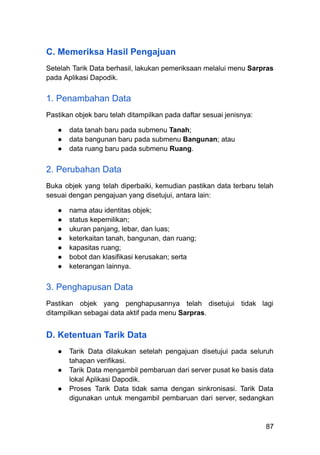 C. Memeriksa Hasil Pengajuan
Setelah Tarik Data berhasil, lakukan pemeriksaan melalui menu Sarpras
pada Aplikasi Dapodik.
1. Penambahan Data
Pastikan objek baru telah ditampilkan pada daftar sesuai jenisnya:
●​ data tanah baru pada submenu Tanah;
●​ data bangunan baru pada submenu Bangunan; atau
●​ data ruang baru pada submenu Ruang.
2. Perubahan Data
Buka objek yang telah diperbaiki, kemudian pastikan data terbaru telah
sesuai dengan pengajuan yang disetujui, antara lain:
●​ nama atau identitas objek;
●​ status kepemilikan;
●​ ukuran panjang, lebar, dan luas;
●​ keterkaitan tanah, bangunan, dan ruang;
●​ kapasitas ruang;
●​ bobot dan klasifikasi kerusakan; serta
●​ keterangan lainnya.
3. Penghapusan Data
Pastikan objek yang penghapusannya telah disetujui tidak lagi
ditampilkan sebagai data aktif pada menu Sarpras.
D. Ketentuan Tarik Data
●​ Tarik Data dilakukan setelah pengajuan disetujui pada seluruh
tahapan verifikasi.
●​ Tarik Data mengambil pembaruan dari server pusat ke basis data
lokal Aplikasi Dapodik.
●​ Proses Tarik Data tidak sama dengan sinkronisasi. Tarik Data
digunakan untuk mengambil pembaruan dari server, sedangkan
87
 