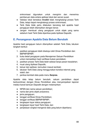 sinkronisasi digunakan untuk mengirim dan menerima
pembaruan data antara aplikasi lokal dan server pusat.
●​ Validasi lokal berstatus Invalid tidak menghalangi proses Tarik
Data, tetapi dapat menghalangi proses sinkronisasi.
●​ Tarik Data tidak perlu dilakukan berulang kali apabila hasil
pengajuan telah ditampilkan dengan benar.
●​ Jangan membuat ulang pengajuan untuk objek yang sama
sebelum hasil Tarik Data diperiksa pada Aplikasi Dapodik.
E. Penanganan Apabila Data Belum Berubah
Apabila hasil pengajuan belum ditampilkan setelah Tarik Data, lakukan
langkah berikut:
1.​ pastikan pengajuan telah disetujui oleh Dinas Pendidikan dan
BBPMP/BPMP;
2.​ buka detail pengajuan pada Manajemen Satuan Pendidikan
untuk memastikan hasil verifikasi bukan penolakan;
3.​ pastikan proses Tarik Data telah selesai tanpa pesan kesalahan;
4.​ muat ulang Aplikasi Dapodik;
5.​ keluar dari aplikasi, kemudian masuk kembali;
6.​ lakukan Tarik Data ulang menggunakan koneksi internet yang
stabil; dan
7.​ periksa kembali data pada menu Sarpras.
Apabila data tetap belum berubah, satuan pendidikan dapat
berkoordinasi dengan Dinas Pendidikan atau menyampaikan laporan
melalui kanal bantuan Dapodik dengan melampirkan:
●​ NPSN dan nama satuan pendidikan;
●​ nama dan jenis objek prasarana;
●​ jenis pengajuan;
●​ tanggal verifikasi Dinas Pendidikan;
●​ tanggal verifikasi BBPMP/BPMP;
●​ tangkapan layar status pengajuan;
●​ tangkapan layar hasil Tarik Data; dan
●​ penjelasan singkat mengenai data yang belum diperbarui.
88
 