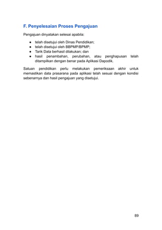 F. Penyelesaian Proses Pengajuan
Pengajuan dinyatakan selesai apabila:
●​ telah disetujui oleh Dinas Pendidikan;
●​ telah disetujui oleh BBPMP/BPMP;
●​ Tarik Data berhasil dilakukan; dan
●​ hasil penambahan, perubahan, atau penghapusan telah
ditampilkan dengan benar pada Aplikasi Dapodik.
Satuan pendidikan perlu melakukan pemeriksaan akhir untuk
memastikan data prasarana pada aplikasi telah sesuai dengan kondisi
sebenarnya dan hasil pengajuan yang disetujui.
89
 