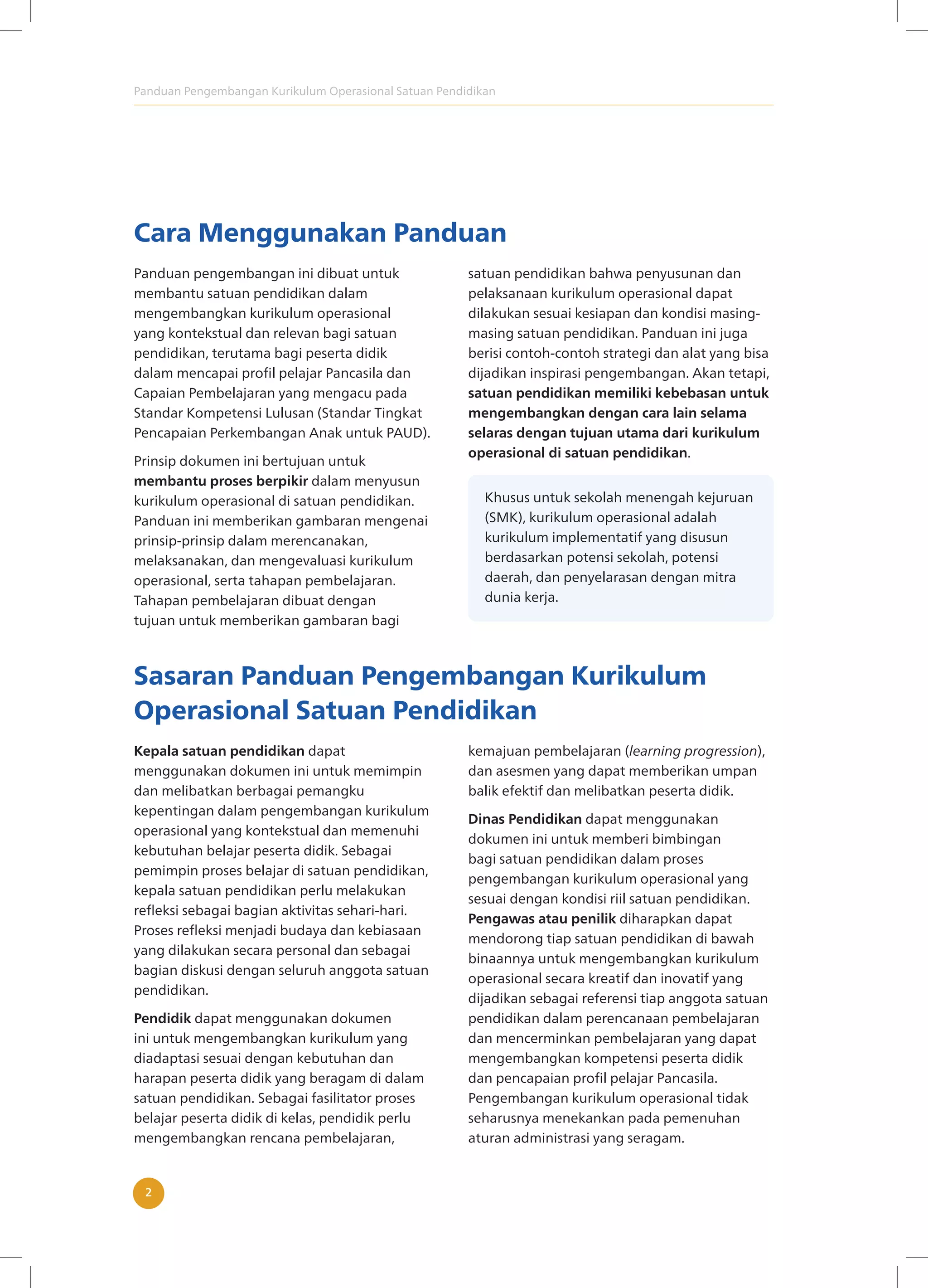 Panduan Pengembangan Kurikulum Operasional Satuan Pendidikan
2
Cara Menggunakan Panduan
Panduan pengembangan ini dibuat untuk
membantu satuan pendidikan dalam
mengembangkan kurikulum operasional
yang kontekstual dan relevan bagi satuan
pendidikan, terutama bagi peserta didik
dalam mencapai profil pelajar Pancasila dan
Capaian Pembelajaran yang mengacu pada
Standar Kompetensi Lulusan (Standar Tingkat
Pencapaian Perkembangan Anak untuk PAUD).
Prinsip dokumen ini bertujuan untuk
membantu proses berpikir dalam menyusun
kurikulum operasional di satuan pendidikan.
Panduan ini memberikan gambaran mengenai
prinsip-prinsip dalam merencanakan,
melaksanakan, dan mengevaluasi kurikulum
operasional, serta tahapan pembelajaran.
Tahapan pembelajaran dibuat dengan
tujuan untuk memberikan gambaran bagi
satuan pendidikan bahwa penyusunan dan
pelaksanaan kurikulum operasional dapat
dilakukan sesuai kesiapan dan kondisi masing-
masing satuan pendidikan. Panduan ini juga
berisi contoh-contoh strategi dan alat yang bisa
dijadikan inspirasi pengembangan. Akan tetapi,
satuan pendidikan memiliki kebebasan untuk
mengembangkan dengan cara lain selama
selaras dengan tujuan utama dari kurikulum
operasional di satuan pendidikan.
Khusus untuk sekolah menengah kejuruan
(SMK), kurikulum operasional adalah
kurikulum implementatif yang disusun
berdasarkan potensi sekolah, potensi
daerah, dan penyelarasan dengan mitra
dunia kerja.
Sasaran Panduan Pengembangan Kurikulum
Operasional Satuan Pendidikan
Kepala satuan pendidikan dapat
menggunakan dokumen ini untuk memimpin
dan melibatkan berbagai pemangku
kepentingan dalam pengembangan kurikulum
operasional yang kontekstual dan memenuhi
kebutuhan belajar peserta didik. Sebagai
pemimpin proses belajar di satuan pendidikan,
kepala satuan pendidikan perlu melakukan
refleksi sebagai bagian aktivitas sehari-hari.
Proses refleksi menjadi budaya dan kebiasaan
yang dilakukan secara personal dan sebagai
bagian diskusi dengan seluruh anggota satuan
pendidikan.
Pendidik dapat menggunakan dokumen
ini untuk mengembangkan kurikulum yang
diadaptasi sesuai dengan kebutuhan dan
harapan peserta didik yang beragam di dalam
satuan pendidikan. Sebagai fasilitator proses
belajar peserta didik di kelas, pendidik perlu
mengembangkan rencana pembelajaran,
kemajuan pembelajaran (learning progression),
dan asesmen yang dapat memberikan umpan
balik efektif dan melibatkan peserta didik.
Dinas Pendidikan dapat menggunakan
dokumen ini untuk memberi bimbingan
bagi satuan pendidikan dalam proses
pengembangan kurikulum operasional yang
sesuai dengan kondisi riil satuan pendidikan.
Pengawas atau penilik diharapkan dapat
mendorong tiap satuan pendidikan di bawah
binaannya untuk mengembangkan kurikulum
operasional secara kreatif dan inovatif yang
dijadikan sebagai referensi tiap anggota satuan
pendidikan dalam perencanaan pembelajaran
dan mencerminkan pembelajaran yang dapat
mengembangkan kompetensi peserta didik
dan pencapaian profil pelajar Pancasila.
Pengembangan kurikulum operasional tidak
seharusnya menekankan pada pemenuhan
aturan administrasi yang seragam.
 