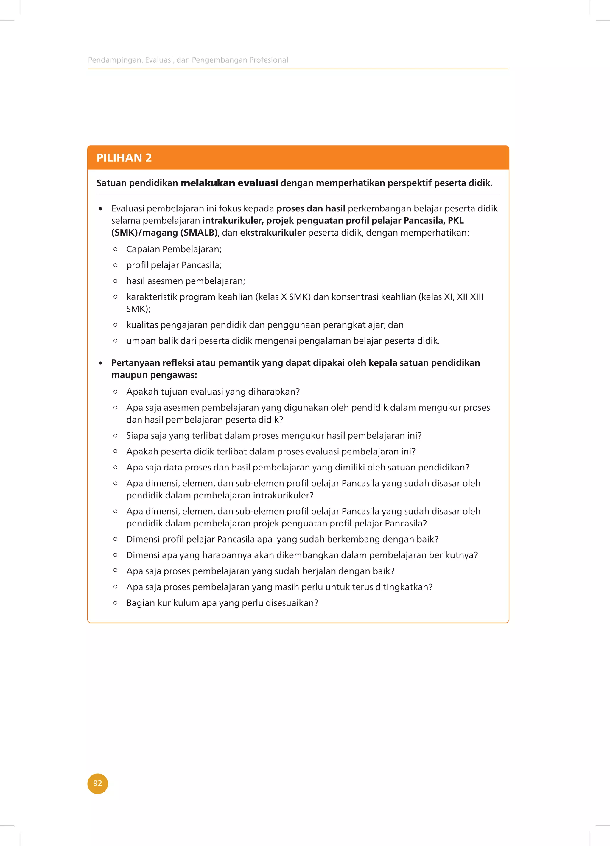 Pendampingan, Evaluasi, dan Pengembangan Profesional
92
PILIHAN 2
Satuan pendidikan melakukan evaluasi dengan memperhatikan perspektif peserta didik.
Evaluasi pembelajaran ini fokus kepada proses dan hasil perkembangan belajar peserta didik
selama pembelajaran intrakurikuler, projek penguatan profil pelajar Pancasila, PKL
(SMK)/magang (SMALB), dan ekstrakurikuler peserta didik, dengan memperhatikan:
Apakah tujuan evaluasi yang diharapkan?
Apa saja asesmen pembelajaran yang digunakan oleh pendidik dalam mengukur proses
dan hasil pembelajaran peserta didik?
Siapa saja yang terlibat dalam proses mengukur hasil pembelajaran ini?
Apakah peserta didik terlibat dalam proses evaluasi pembelajaran ini?
Apa saja data proses dan hasil pembelajaran yang dimiliki oleh satuan pendidikan?
Apa dimensi, elemen, dan sub-elemen profil pelajar Pancasila yang sudah disasar oleh
pendidik dalam pembelajaran intrakurikuler?
Apa dimensi, elemen, dan sub-elemen profil pelajar Pancasila yang sudah disasar oleh
pendidik dalam pembelajaran projek penguatan profil pelajar Pancasila?
Dimensi profil pelajar Pancasila apa yang sudah berkembang dengan baik?
Dimensi apa yang harapannya akan dikembangkan dalam pembelajaran berikutnya?
Apa saja proses pembelajaran yang sudah berjalan dengan baik?
Apa saja proses pembelajaran yang masih perlu untuk terus ditingkatkan?
Bagian kurikulum apa yang perlu disesuaikan?
Pertanyaan refleksi atau pemantik yang dapat dipakai oleh kepala satuan pendidikan
maupun pengawas:
Capaian Pembelajaran;
profil pelajar Pancasila;
hasil asesmen pembelajaran;
karakteristik program keahlian (kelas X SMK) dan konsentrasi keahlian (kelas XI, XII XIII
SMK);
kualitas pengajaran pendidik dan penggunaan perangkat ajar; dan
umpan balik dari peserta didik mengenai pengalaman belajar peserta didik.
 