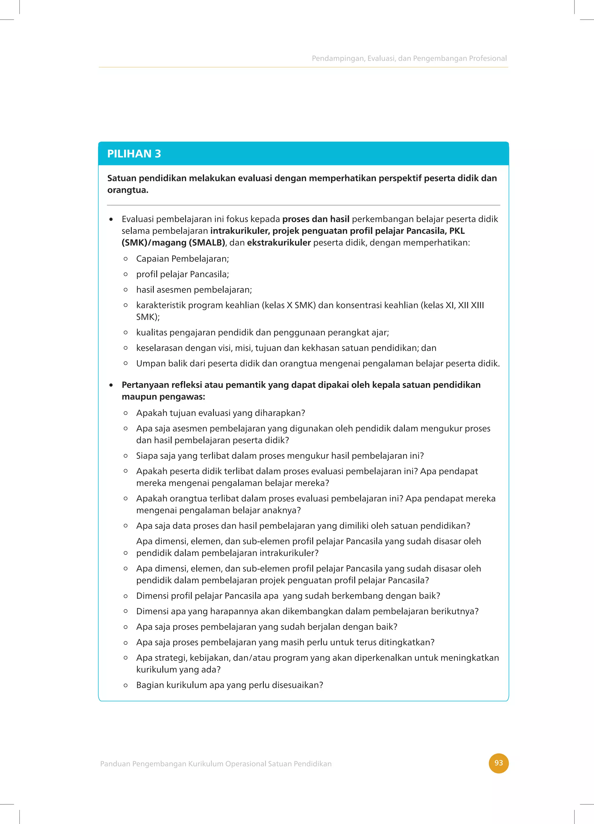 Pendampingan, Evaluasi, dan Pengembangan Profesional
Panduan Pengembangan Kurikulum Operasional Satuan Pendidikan 93
PILIHAN 3
Satuan pendidikan melakukan evaluasi dengan memperhatikan perspektif peserta didik dan
orangtua.
Evaluasi pembelajaran ini fokus kepada proses dan hasil perkembangan belajar peserta didik
selama pembelajaran intrakurikuler, projek penguatan profil pelajar Pancasila, PKL
(SMK)/magang (SMALB), dan ekstrakurikuler peserta didik, dengan memperhatikan:
Apakah tujuan evaluasi yang diharapkan?
Apa saja asesmen pembelajaran yang digunakan oleh pendidik dalam mengukur proses
dan hasil pembelajaran peserta didik?
Siapa saja yang terlibat dalam proses mengukur hasil pembelajaran ini?
Apakah peserta didik terlibat dalam proses evaluasi pembelajaran ini? Apa pendapat
mereka mengenai pengalaman belajar mereka?
Apakah orangtua terlibat dalam proses evaluasi pembelajaran ini? Apa pendapat mereka
mengenai pengalaman belajar anaknya?
Apa saja data proses dan hasil pembelajaran yang dimiliki oleh satuan pendidikan?
Apa dimensi, elemen, dan sub-elemen profil pelajar Pancasila yang sudah disasar oleh
pendidik dalam pembelajaran intrakurikuler?
Apa dimensi, elemen, dan sub-elemen profil pelajar Pancasila yang sudah disasar oleh
pendidik dalam pembelajaran projek penguatan profil pelajar Pancasila?
Dimensi profil pelajar Pancasila apa yang sudah berkembang dengan baik?
Dimensi apa yang harapannya akan dikembangkan dalam pembelajaran berikutnya?
Apa saja proses pembelajaran yang sudah berjalan dengan baik?
Apa saja proses pembelajaran yang masih perlu untuk terus ditingkatkan?
Apa strategi, kebijakan, dan/atau program yang akan diperkenalkan untuk meningkatkan
kurikulum yang ada?
Bagian kurikulum apa yang perlu disesuaikan?
Pertanyaan refleksi atau pemantik yang dapat dipakai oleh kepala satuan pendidikan
maupun pengawas:
Capaian Pembelajaran;
profil pelajar Pancasila;
hasil asesmen pembelajaran;
karakteristik program keahlian (kelas X SMK) dan konsentrasi keahlian (kelas XI, XII XIII
SMK);
kualitas pengajaran pendidik dan penggunaan perangkat ajar;
keselarasan dengan visi, misi, tujuan dan kekhasan satuan pendidikan; dan
Umpan balik dari peserta didik dan orangtua mengenai pengalaman belajar peserta didik.
 