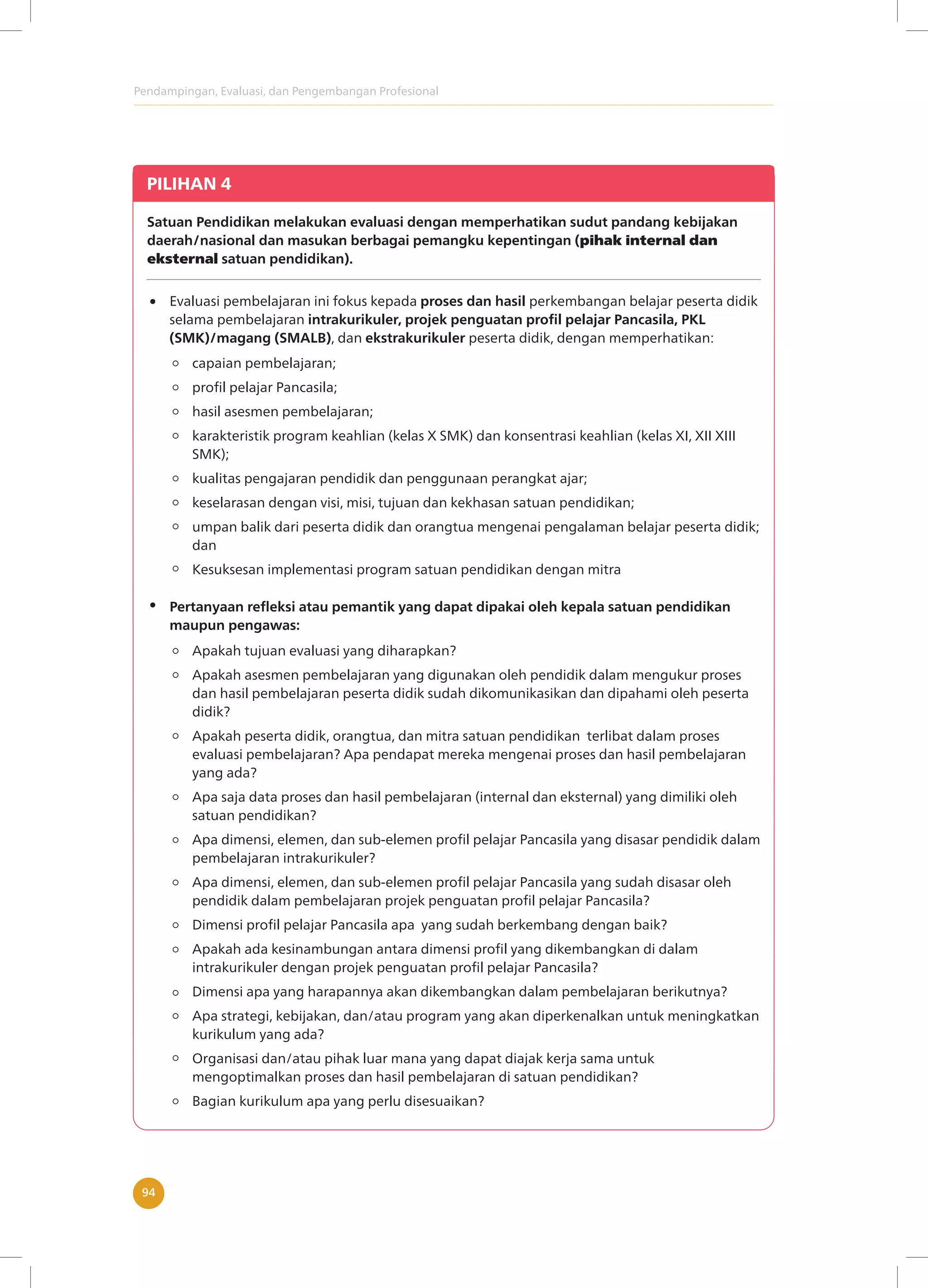 Pendampingan, Evaluasi, dan Pengembangan Profesional
94
PILIHAN 4
Satuan Pendidikan melakukan evaluasi dengan memperhatikan sudut pandang kebijakan
daerah/nasional dan masukan berbagai pemangku kepentingan (pihak internal dan
eksternal satuan pendidikan).
Evaluasi pembelajaran ini fokus kepada proses dan hasil perkembangan belajar peserta didik
selama pembelajaran intrakurikuler, projek penguatan profil pelajar Pancasila, PKL
(SMK)/magang (SMALB), dan ekstrakurikuler peserta didik, dengan memperhatikan:
Apakah tujuan evaluasi yang diharapkan?
Apakah asesmen pembelajaran yang digunakan oleh pendidik dalam mengukur proses
dan hasil pembelajaran peserta didik sudah dikomunikasikan dan dipahami oleh peserta
didik?
Apakah peserta didik, orangtua, dan mitra satuan pendidikan terlibat dalam proses
evaluasi pembelajaran? Apa pendapat mereka mengenai proses dan hasil pembelajaran
yang ada?
Apa saja data proses dan hasil pembelajaran (internal dan eksternal) yang dimiliki oleh
satuan pendidikan?
Apa dimensi, elemen, dan sub-elemen profil pelajar Pancasila yang disasar pendidik dalam
pembelajaran intrakurikuler?
Apa dimensi, elemen, dan sub-elemen profil pelajar Pancasila yang sudah disasar oleh
pendidik dalam pembelajaran projek penguatan profil pelajar Pancasila?
Dimensi profil pelajar Pancasila apa yang sudah berkembang dengan baik?
Apakah ada kesinambungan antara dimensi profil yang dikembangkan di dalam
intrakurikuler dengan projek penguatan profil pelajar Pancasila?
Dimensi apa yang harapannya akan dikembangkan dalam pembelajaran berikutnya?
Apa strategi, kebijakan, dan/atau program yang akan diperkenalkan untuk meningkatkan
kurikulum yang ada?
Organisasi dan/atau pihak luar mana yang dapat diajak kerja sama untuk
mengoptimalkan proses dan hasil pembelajaran di satuan pendidikan?
Bagian kurikulum apa yang perlu disesuaikan?
Pertanyaan refleksi atau pemantik yang dapat dipakai oleh kepala satuan pendidikan
maupun pengawas:
capaian pembelajaran;
profil pelajar Pancasila;
hasil asesmen pembelajaran;
karakteristik program keahlian (kelas X SMK) dan konsentrasi keahlian (kelas XI, XII XIII
SMK);
kualitas pengajaran pendidik dan penggunaan perangkat ajar;
keselarasan dengan visi, misi, tujuan dan kekhasan satuan pendidikan;
umpan balik dari peserta didik dan orangtua mengenai pengalaman belajar peserta didik;
dan
Kesuksesan implementasi program satuan pendidikan dengan mitra
 