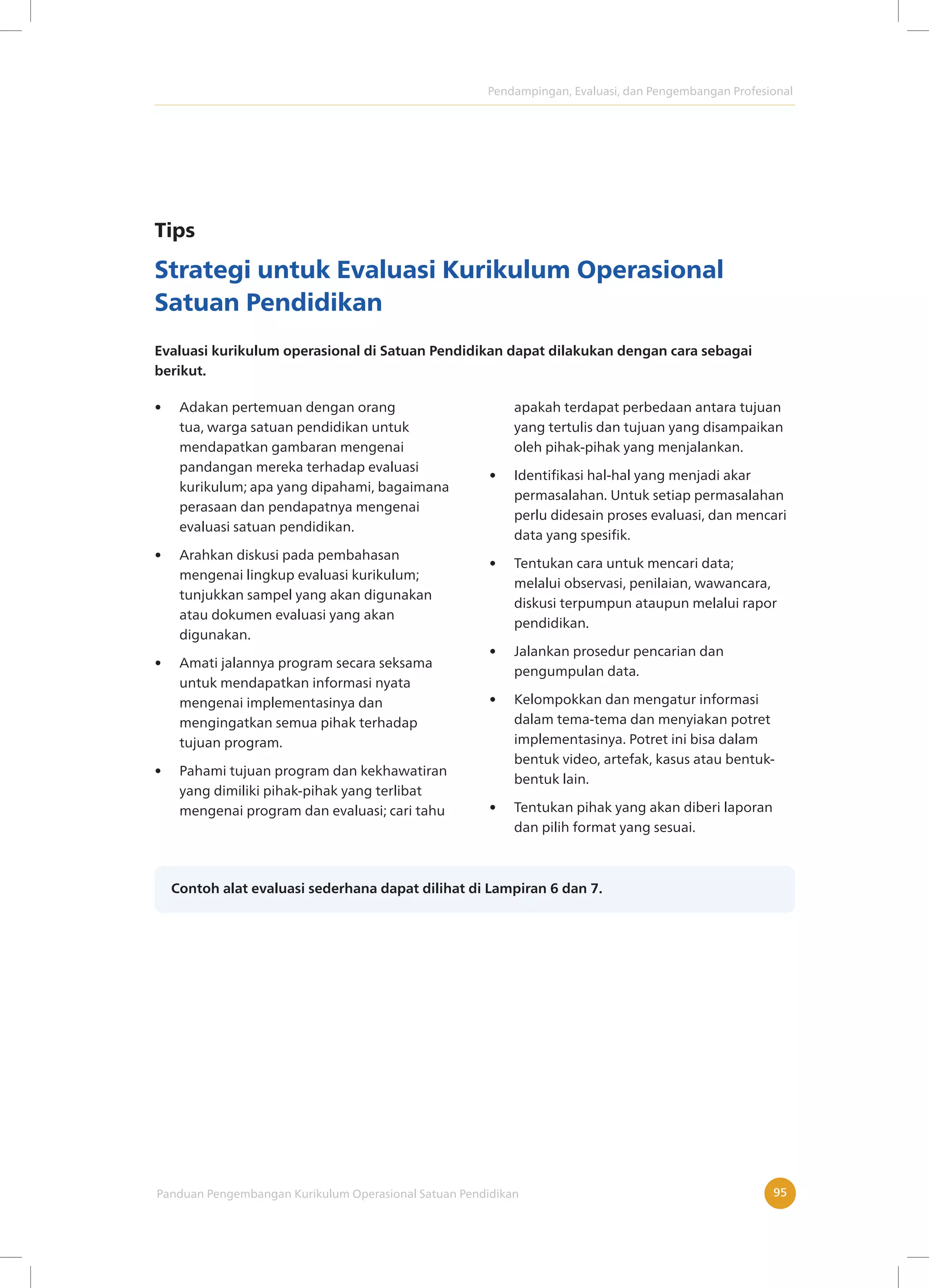 Pendampingan, Evaluasi, dan Pengembangan Profesional
Panduan Pengembangan Kurikulum Operasional Satuan Pendidikan 95
Tips
Strategi untuk Evaluasi Kurikulum Operasional
Satuan Pendidikan
Evaluasi kurikulum operasional di Satuan Pendidikan dapat dilakukan dengan cara sebagai
berikut.
• Adakan pertemuan dengan orang
tua, warga satuan pendidikan untuk
mendapatkan gambaran mengenai
pandangan mereka terhadap evaluasi
kurikulum; apa yang dipahami, bagaimana
perasaan dan pendapatnya mengenai
evaluasi satuan pendidikan.
• Arahkan diskusi pada pembahasan
mengenai lingkup evaluasi kurikulum;
tunjukkan sampel yang akan digunakan
atau dokumen evaluasi yang akan
digunakan.
• Amati jalannya program secara seksama
untuk mendapatkan informasi nyata
mengenai implementasinya dan
mengingatkan semua pihak terhadap
tujuan program.
• Pahami tujuan program dan kekhawatiran
yang dimiliki pihak-pihak yang terlibat
mengenai program dan evaluasi; cari tahu
apakah terdapat perbedaan antara tujuan
yang tertulis dan tujuan yang disampaikan
oleh pihak-pihak yang menjalankan.
• Identifikasi hal-hal yang menjadi akar
permasalahan. Untuk setiap permasalahan
perlu didesain proses evaluasi, dan mencari
data yang spesifik.
• Tentukan cara untuk mencari data;
melalui observasi, penilaian, wawancara,
diskusi terpumpun ataupun melalui rapor
pendidikan.
• Jalankan prosedur pencarian dan
pengumpulan data.
• Kelompokkan dan mengatur informasi
dalam tema-tema dan menyiakan potret
implementasinya. Potret ini bisa dalam
bentuk video, artefak, kasus atau bentuk-
bentuk lain.
• Tentukan pihak yang akan diberi laporan
dan pilih format yang sesuai.
Contoh alat evaluasi sederhana dapat dilihat di Lampiran 6 dan 7.
 