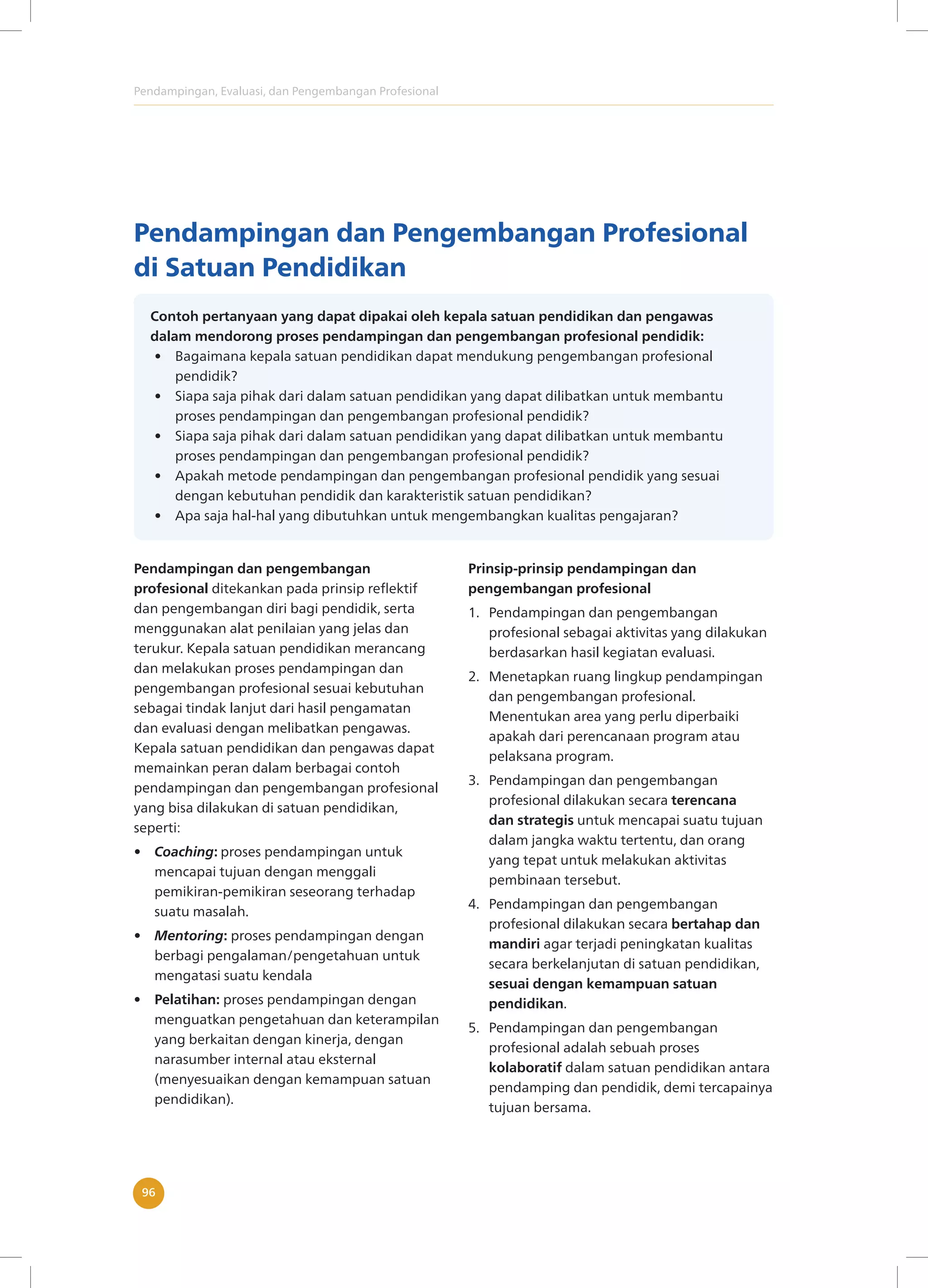 Pendampingan, Evaluasi, dan Pengembangan Profesional
96
Pendampingan dan Pengembangan Profesional
di Satuan Pendidikan
Contoh pertanyaan yang dapat dipakai oleh kepala satuan pendidikan dan pengawas
dalam mendorong proses pendampingan dan pengembangan profesional pendidik:
• Bagaimana kepala satuan pendidikan dapat mendukung pengembangan profesional
pendidik?
• Siapa saja pihak dari dalam satuan pendidikan yang dapat dilibatkan untuk membantu
proses pendampingan dan pengembangan profesional pendidik?
• Siapa saja pihak dari dalam satuan pendidikan yang dapat dilibatkan untuk membantu
proses pendampingan dan pengembangan profesional pendidik?
• Apakah metode pendampingan dan pengembangan profesional pendidik yang sesuai
dengan kebutuhan pendidik dan karakteristik satuan pendidikan?
• Apa saja hal-hal yang dibutuhkan untuk mengembangkan kualitas pengajaran?
Pendampingan dan pengembangan
profesional ditekankan pada prinsip reflektif
dan pengembangan diri bagi pendidik, serta
menggunakan alat penilaian yang jelas dan
terukur. Kepala satuan pendidikan merancang
dan melakukan proses pendampingan dan
pengembangan profesional sesuai kebutuhan
sebagai tindak lanjut dari hasil pengamatan
dan evaluasi dengan melibatkan pengawas.
Kepala satuan pendidikan dan pengawas dapat
memainkan peran dalam berbagai contoh
pendampingan dan pengembangan profesional
yang bisa dilakukan di satuan pendidikan,
seperti:
• Coaching: proses pendampingan untuk
mencapai tujuan dengan menggali
pemikiran-pemikiran seseorang terhadap
suatu masalah.
• Mentoring: proses pendampingan dengan
berbagi pengalaman/pengetahuan untuk
mengatasi suatu kendala
• Pelatihan: proses pendampingan dengan
menguatkan pengetahuan dan keterampilan
yang berkaitan dengan kinerja, dengan
narasumber internal atau eksternal
(menyesuaikan dengan kemampuan satuan
pendidikan).
Prinsip-prinsip pendampingan dan
pengembangan profesional
1. Pendampingan dan pengembangan
profesional sebagai aktivitas yang dilakukan
berdasarkan hasil kegiatan evaluasi.
2. Menetapkan ruang lingkup pendampingan
dan pengembangan profesional.
Menentukan area yang perlu diperbaiki
apakah dari perencanaan program atau
pelaksana program.
3. Pendampingan dan pengembangan
profesional dilakukan secara terencana
dan strategis untuk mencapai suatu tujuan
dalam jangka waktu tertentu, dan orang
yang tepat untuk melakukan aktivitas
pembinaan tersebut.
4. Pendampingan dan pengembangan
profesional dilakukan secara bertahap dan
mandiri agar terjadi peningkatan kualitas
secara berkelanjutan di satuan pendidikan,
sesuai dengan kemampuan satuan
pendidikan.
5. Pendampingan dan pengembangan
profesional adalah sebuah proses
kolaboratif dalam satuan pendidikan antara
pendamping dan pendidik, demi tercapainya
tujuan bersama.
 