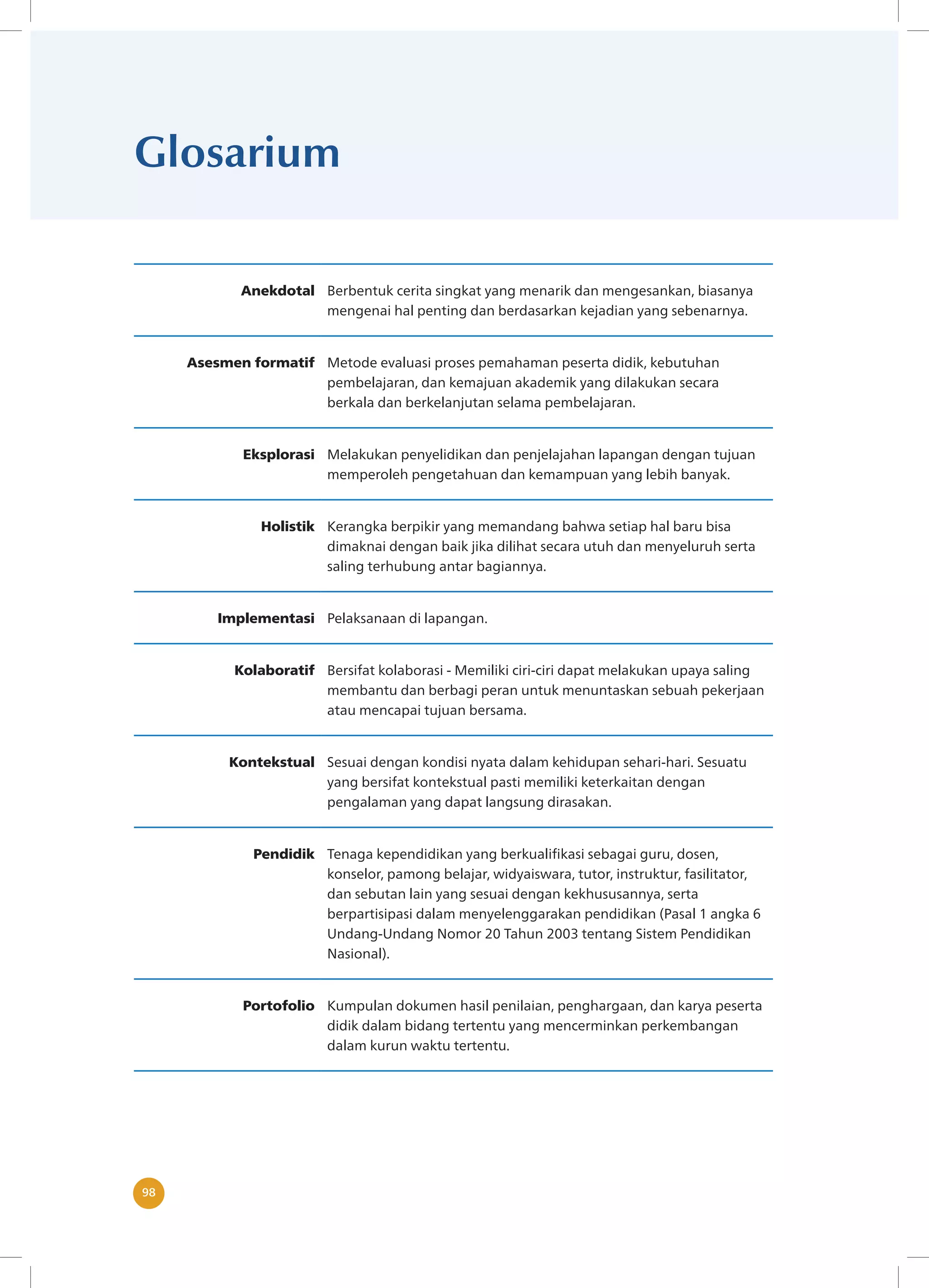 98
98
Glosarium
Anekdotal Berbentuk cerita singkat yang menarik dan mengesankan, biasanya
mengenai hal penting dan berdasarkan kejadian yang sebenarnya.
Asesmen formatif Metode evaluasi proses pemahaman peserta didik, kebutuhan
pembelajaran, dan kemajuan akademik yang dilakukan secara
berkala dan berkelanjutan selama pembelajaran.
Eksplorasi Melakukan penyelidikan dan penjelajahan lapangan dengan tujuan
memperoleh pengetahuan dan kemampuan yang lebih banyak.
Holistik Kerangka berpikir yang memandang bahwa setiap hal baru bisa
dimaknai dengan baik jika dilihat secara utuh dan menyeluruh serta
saling terhubung antar bagiannya.
Implementasi Pelaksanaan di lapangan.
Kolaboratif Bersifat kolaborasi - Memiliki ciri-ciri dapat melakukan upaya saling
membantu dan berbagi peran untuk menuntaskan sebuah pekerjaan
atau mencapai tujuan bersama.
Kontekstual Sesuai dengan kondisi nyata dalam kehidupan sehari-hari. Sesuatu
yang bersifat kontekstual pasti memiliki keterkaitan dengan
pengalaman yang dapat langsung dirasakan.
Pendidik Tenaga kependidikan yang berkualifikasi sebagai guru, dosen,
konselor, pamong belajar, widyaiswara, tutor, instruktur, fasilitator,
dan sebutan lain yang sesuai dengan kekhususannya, serta
berpartisipasi dalam menyelenggarakan pendidikan (Pasal 1 angka 6
Undang-Undang Nomor 20 Tahun 2003 tentang Sistem Pendidikan
Nasional).
Portofolio Kumpulan dokumen hasil penilaian, penghargaan, dan karya peserta
didik dalam bidang tertentu yang mencerminkan perkembangan
dalam kurun waktu tertentu.
 