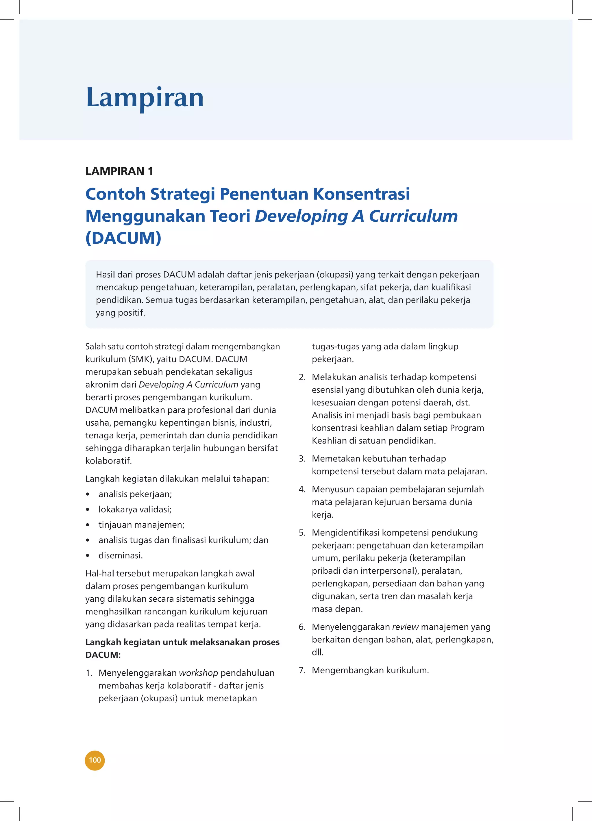 100
100
Lampiran
LAMPIRAN 1
Contoh Strategi Penentuan Konsentrasi
Menggunakan Teori Developing A Curriculum
(DACUM)
Hasil dari proses DACUM adalah daftar jenis pekerjaan (okupasi) yang terkait dengan pekerjaan
mencakup pengetahuan, keterampilan, peralatan, perlengkapan, sifat pekerja, dan kualifikasi
pendidikan. Semua tugas berdasarkan keterampilan, pengetahuan, alat, dan perilaku pekerja
yang positif.
Salah satu contoh strategi dalam mengembangkan
kurikulum (SMK), yaitu DACUM. DACUM
merupakan sebuah pendekatan sekaligus
akronim dari Developing A Curriculum yang
berarti proses pengembangan kurikulum.
DACUM melibatkan para profesional dari dunia
usaha, pemangku kepentingan bisnis, industri,
tenaga kerja, pemerintah dan dunia pendidikan
sehingga diharapkan terjalin hubungan bersifat
kolaboratif.
Langkah kegiatan dilakukan melalui tahapan:
• analisis pekerjaan;
• lokakarya validasi;
• tinjauan manajemen;
• analisis tugas dan finalisasi kurikulum; dan
• diseminasi.
Hal-hal tersebut merupakan langkah awal
dalam proses pengembangan kurikulum
yang dilakukan secara sistematis sehingga
menghasilkan rancangan kurikulum kejuruan
yang didasarkan pada realitas tempat kerja.
Langkah kegiatan untuk melaksanakan proses
DACUM:
1. Menyelenggarakan workshop pendahuluan
membahas kerja kolaboratif - daftar jenis
pekerjaan (okupasi) untuk menetapkan
tugas-tugas yang ada dalam lingkup
pekerjaan.
2. Melakukan analisis terhadap kompetensi
esensial yang dibutuhkan oleh dunia kerja,
kesesuaian dengan potensi daerah, dst.
Analisis ini menjadi basis bagi pembukaan
konsentrasi keahlian dalam setiap Program
Keahlian di satuan pendidikan.
3. Memetakan kebutuhan terhadap
kompetensi tersebut dalam mata pelajaran.
4. Menyusun capaian pembelajaran sejumlah
mata pelajaran kejuruan bersama dunia
kerja.
5. Mengidentifikasi kompetensi pendukung
pekerjaan: pengetahuan dan keterampilan
umum, perilaku pekerja (keterampilan
pribadi dan interpersonal), peralatan,
perlengkapan, persediaan dan bahan yang
digunakan, serta tren dan masalah kerja
masa depan.
6. Menyelenggarakan review manajemen yang
berkaitan dengan bahan, alat, perlengkapan,
dll.
7. Mengembangkan kurikulum.
 