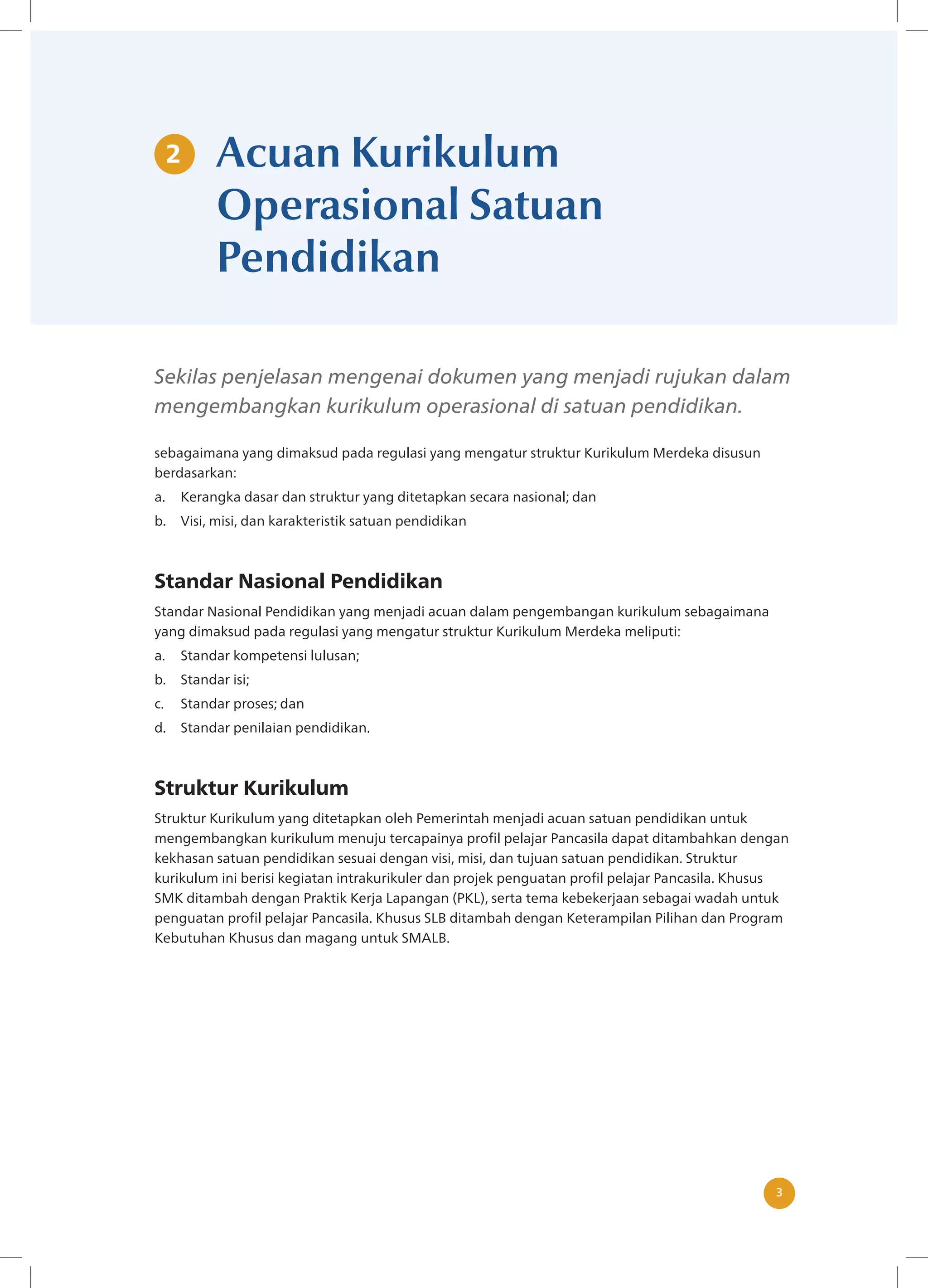 3
3
Acuan Kurikulum
Operasional Satuan
Pendidikan
Sekilas penjelasan mengenai dokumen yang menjadi rujukan dalam
mengembangkan kurikulum operasional di satuan pendidikan.
sebagaimana yang dimaksud pada regulasi yang mengatur struktur Kurikulum Merdeka disusun
berdasarkan:
a. Kerangka dasar dan struktur yang ditetapkan secara nasional; dan
b. Visi, misi, dan karakteristik satuan pendidikan
Standar Nasional Pendidikan
Standar Nasional Pendidikan yang menjadi acuan dalam pengembangan kurikulum sebagaimana
yang dimaksud pada regulasi yang mengatur struktur Kurikulum Merdeka meliputi:
a. Standar kompetensi lulusan;
b. Standar isi;
c. Standar proses; dan
d. Standar penilaian pendidikan.
Struktur Kurikulum
Struktur Kurikulum yang ditetapkan oleh Pemerintah menjadi acuan satuan pendidikan untuk
mengembangkan kurikulum menuju tercapainya profil pelajar Pancasila dapat ditambahkan dengan
kekhasan satuan pendidikan sesuai dengan visi, misi, dan tujuan satuan pendidikan. Struktur
kurikulum ini berisi kegiatan intrakurikuler dan projek penguatan profil pelajar Pancasila. Khusus
SMK ditambah dengan Praktik Kerja Lapangan (PKL), serta tema kebekerjaan sebagai wadah untuk
penguatan profil pelajar Pancasila. Khusus SLB ditambah dengan Keterampilan Pilihan dan Program
Kebutuhan Khusus dan magang untuk SMALB.
2
 