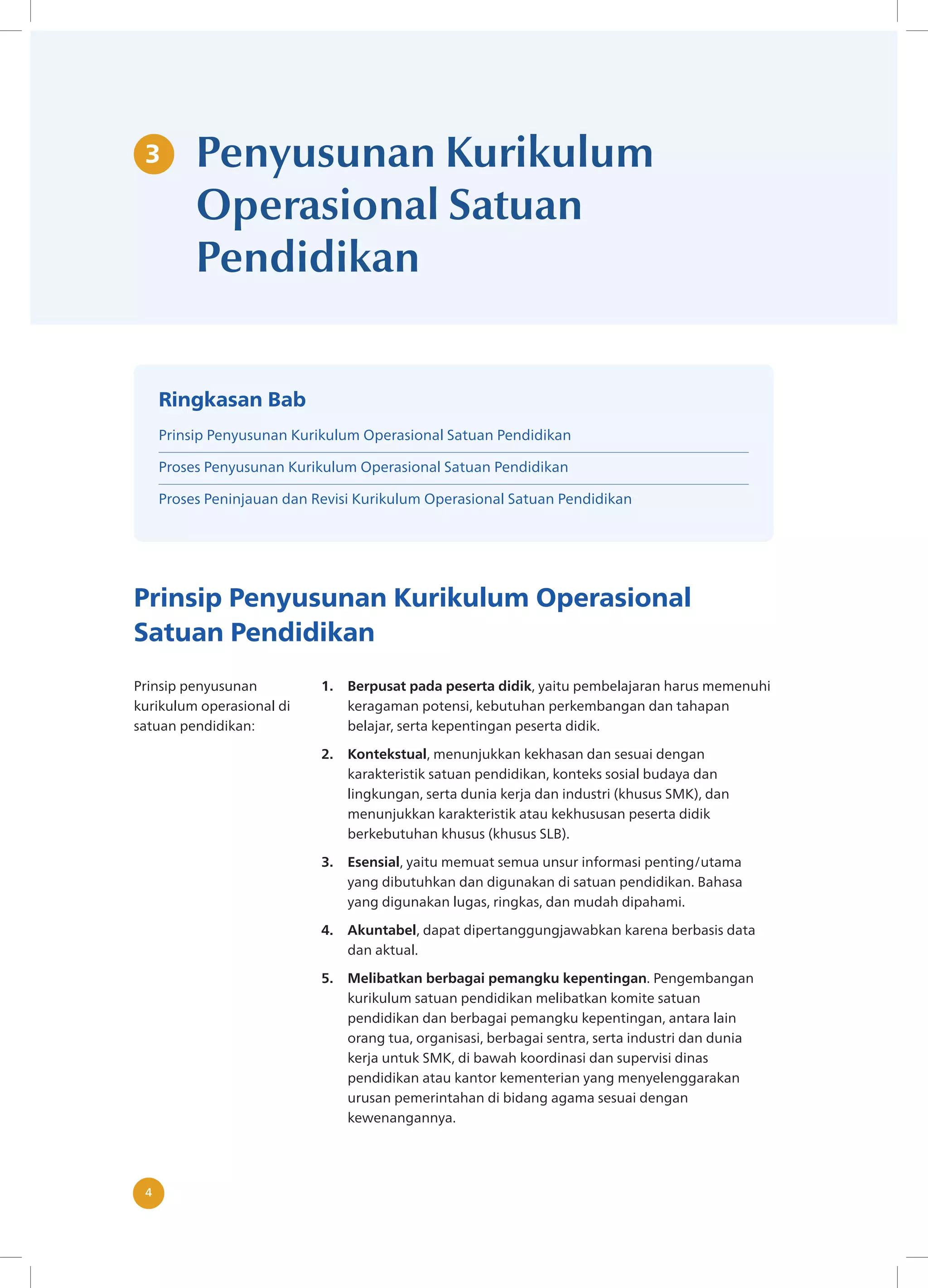 4 4
Penyusunan Kurikulum
Operasional Satuan
Pendidikan
Prinsip Penyusunan Kurikulum Operasional
Satuan Pendidikan
Prinsip penyusunan
kurikulum operasional di
satuan pendidikan:
1. Berpusat pada peserta didik, yaitu pembelajaran harus memenuhi
keragaman potensi, kebutuhan perkembangan dan tahapan
belajar, serta kepentingan peserta didik.
2. Kontekstual, menunjukkan kekhasan dan sesuai dengan
karakteristik satuan pendidikan, konteks sosial budaya dan
lingkungan, serta dunia kerja dan industri (khusus SMK), dan
menunjukkan karakteristik atau kekhususan peserta didik
berkebutuhan khusus (khusus SLB).
3. Esensial, yaitu memuat semua unsur informasi penting/utama
yang dibutuhkan dan digunakan di satuan pendidikan. Bahasa
yang digunakan lugas, ringkas, dan mudah dipahami.
4. Akuntabel, dapat dipertanggungjawabkan karena berbasis data
dan aktual.
5. Melibatkan berbagai pemangku kepentingan. Pengembangan
kurikulum satuan pendidikan melibatkan komite satuan
pendidikan dan berbagai pemangku kepentingan, antara lain
orang tua, organisasi, berbagai sentra, serta industri dan dunia
kerja untuk SMK, di bawah koordinasi dan supervisi dinas
pendidikan atau kantor kementerian yang menyelenggarakan
urusan pemerintahan di bidang agama sesuai dengan
kewenangannya.
3
Ringkasan Bab
Prinsip Penyusunan Kurikulum Operasional Satuan Pendidikan
Proses Penyusunan Kurikulum Operasional Satuan Pendidikan
Proses Peninjauan dan Revisi Kurikulum Operasional Satuan Pendidikan
 