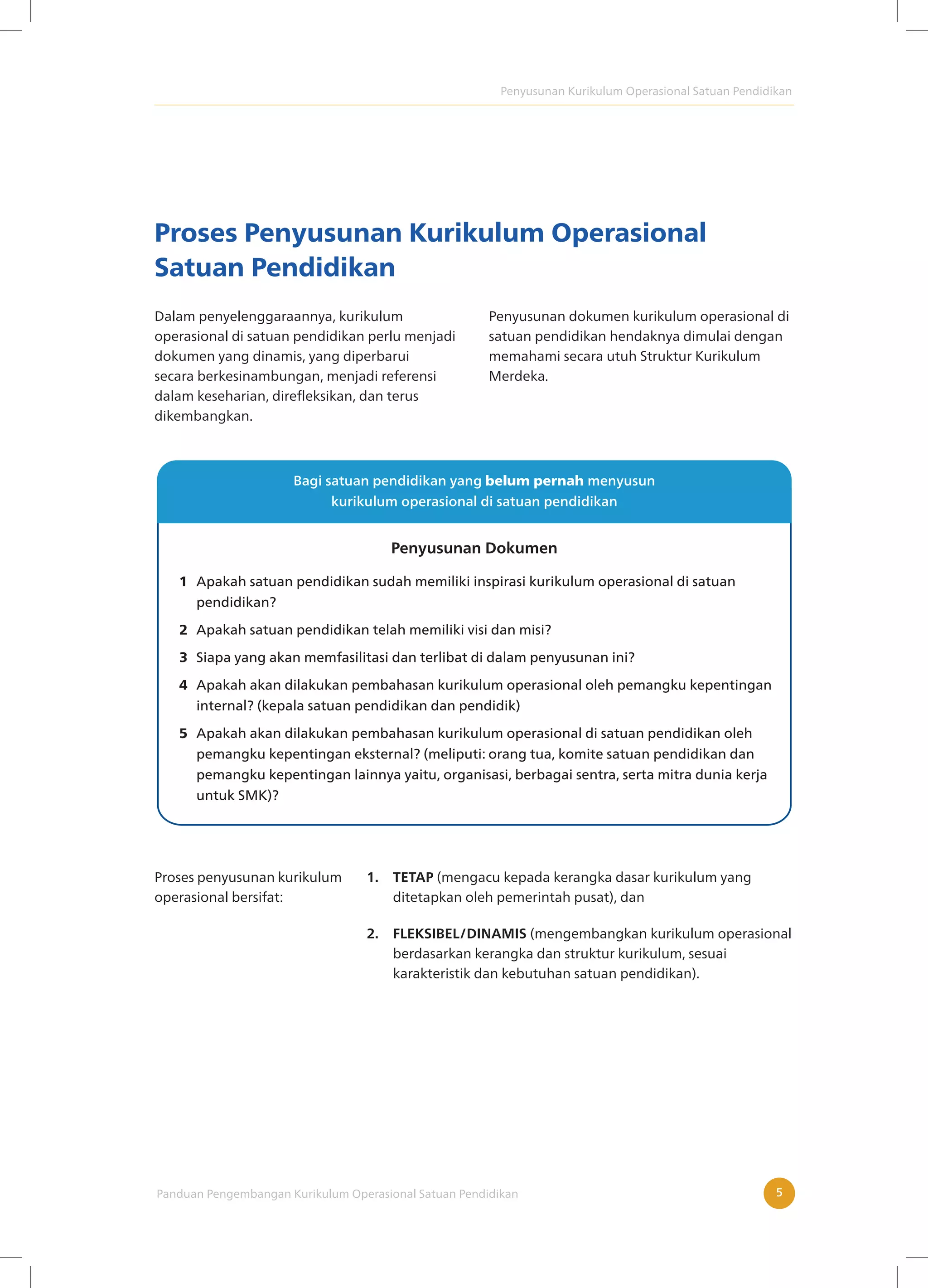 Penyusunan Kurikulum Operasional Satuan Pendidikan
Panduan Pengembangan Kurikulum Operasional Satuan Pendidikan 5
Proses Penyusunan Kurikulum Operasional
Satuan Pendidikan
Dalam penyelenggaraannya, kurikulum
operasional di satuan pendidikan perlu menjadi
dokumen yang dinamis, yang diperbarui
secara berkesinambungan, menjadi referensi
dalam keseharian, direfleksikan, dan terus
dikembangkan.
Penyusunan dokumen kurikulum operasional di
satuan pendidikan hendaknya dimulai dengan
memahami secara utuh Struktur Kurikulum
Merdeka.
Apakah satuan pendidikan sudah memiliki inspirasi kurikulum operasional di satuan
pendidikan?
Apakah satuan pendidikan telah memiliki visi dan misi?
Siapa yang akan memfasilitasi dan terlibat di dalam penyusunan ini?
Apakah akan dilakukan pembahasan kurikulum operasional oleh pemangku kepentingan
internal? (kepala satuan pendidikan dan pendidik)
Apakah akan dilakukan pembahasan kurikulum operasional di satuan pendidikan oleh
pemangku kepentingan eksternal? (meliputi: orang tua, komite satuan pendidikan dan
pemangku kepentingan lainnya yaitu, organisasi, berbagai sentra, serta mitra dunia kerja
untuk SMK)?
Penyusunan Dokumen
Proses penyusunan kurikulum
operasional bersifat:
1. TETAP (mengacu kepada kerangka dasar kurikulum yang
ditetapkan oleh pemerintah pusat), dan
2. FLEKSIBEL/DINAMIS (mengembangkan kurikulum operasional
berdasarkan kerangka dan struktur kurikulum, sesuai
karakteristik dan kebutuhan satuan pendidikan).
 