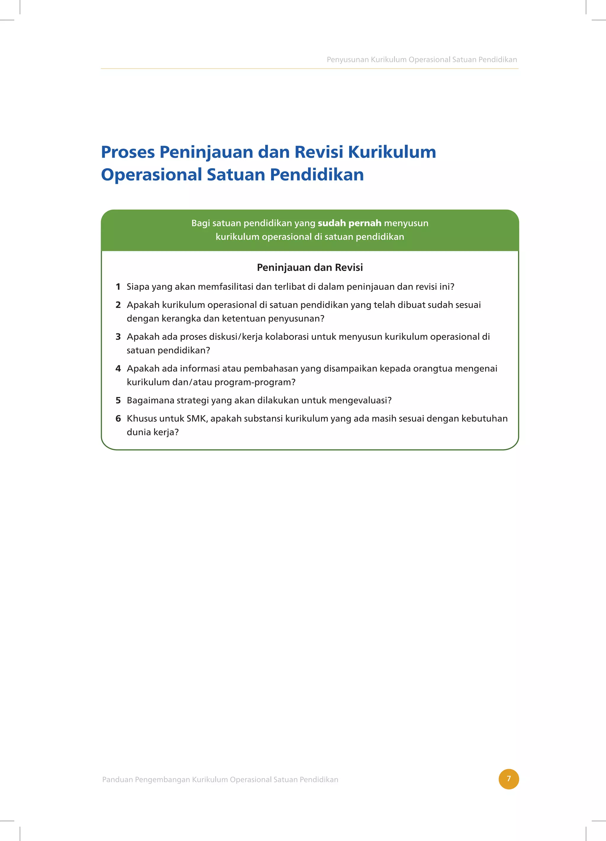 Penyusunan Kurikulum Operasional Satuan Pendidikan
Panduan Pengembangan Kurikulum Operasional Satuan Pendidikan 7
Proses Peninjauan dan Revisi Kurikulum
Operasional Satuan Pendidikan
Bagi satuan pendidikan yang sudah pernah menyusun
kurikulum operasional di satuan pendidikan
Siapa yang akan memfasilitasi dan terlibat di dalam peninjauan dan revisi ini?
Apakah kurikulum operasional di satuan pendidikan yang telah dibuat sudah sesuai
dengan kerangka dan ketentuan penyusunan?
Apakah ada proses diskusi/kerja kolaborasi untuk menyusun kurikulum operasional di
satuan pendidikan?
Apakah ada informasi atau pembahasan yang disampaikan kepada orangtua mengenai
kurikulum dan/atau program-program?
Bagaimana strategi yang akan dilakukan untuk mengevaluasi?
Khusus untuk SMK, apakah substansi kurikulum yang ada masih sesuai dengan kebutuhan
dunia kerja?
1
2
3
4
5
6
Peninjauan dan Revisi
 