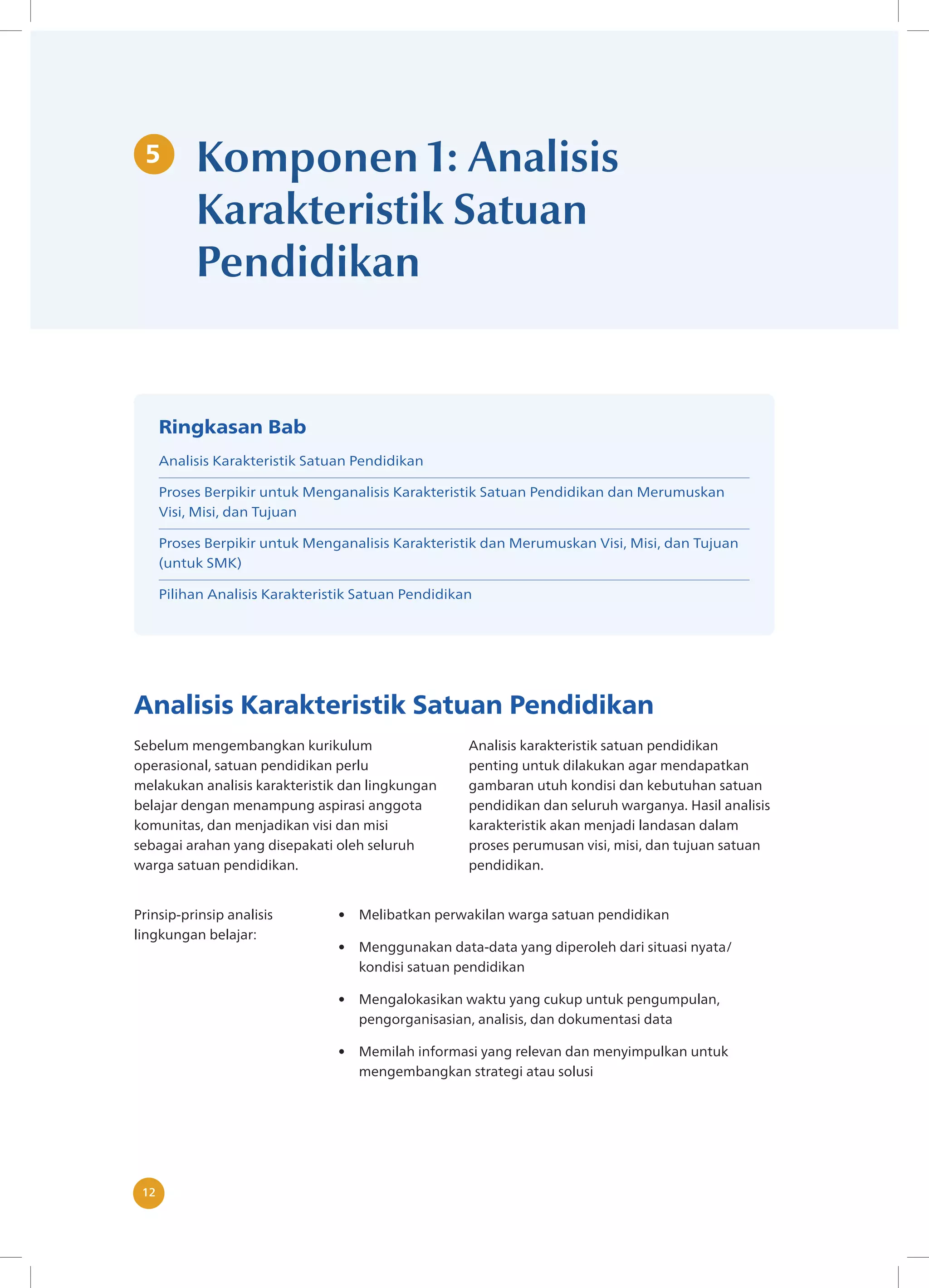 12
12
5 Komponen 1: Analisis
Karakteristik Satuan
Pendidikan
Analisis Karakteristik Satuan Pendidikan
Sebelum mengembangkan kurikulum
operasional, satuan pendidikan perlu
melakukan analisis karakteristik dan lingkungan
belajar dengan menampung aspirasi anggota
komunitas, dan menjadikan visi dan misi
sebagai arahan yang disepakati oleh seluruh
warga satuan pendidikan.
Analisis karakteristik satuan pendidikan
penting untuk dilakukan agar mendapatkan
gambaran utuh kondisi dan kebutuhan satuan
pendidikan dan seluruh warganya. Hasil analisis
karakteristik akan menjadi landasan dalam
proses perumusan visi, misi, dan tujuan satuan
pendidikan.
Prinsip-prinsip analisis
lingkungan belajar:
• Melibatkan perwakilan warga satuan pendidikan
• Menggunakan data-data yang diperoleh dari situasi nyata/
kondisi satuan pendidikan
• Mengalokasikan waktu yang cukup untuk pengumpulan,
pengorganisasian, analisis, dan dokumentasi data
• Memilah informasi yang relevan dan menyimpulkan untuk
mengembangkan strategi atau solusi
Ringkasan Bab
Analisis Karakteristik Satuan Pendidikan
Proses Berpikir untuk Menganalisis Karakteristik Satuan Pendidikan dan Merumuskan
Visi, Misi, dan Tujuan
Proses Berpikir untuk Menganalisis Karakteristik dan Merumuskan Visi, Misi, dan Tujuan
(untuk SMK)
Pilihan Analisis Karakteristik Satuan Pendidikan
 