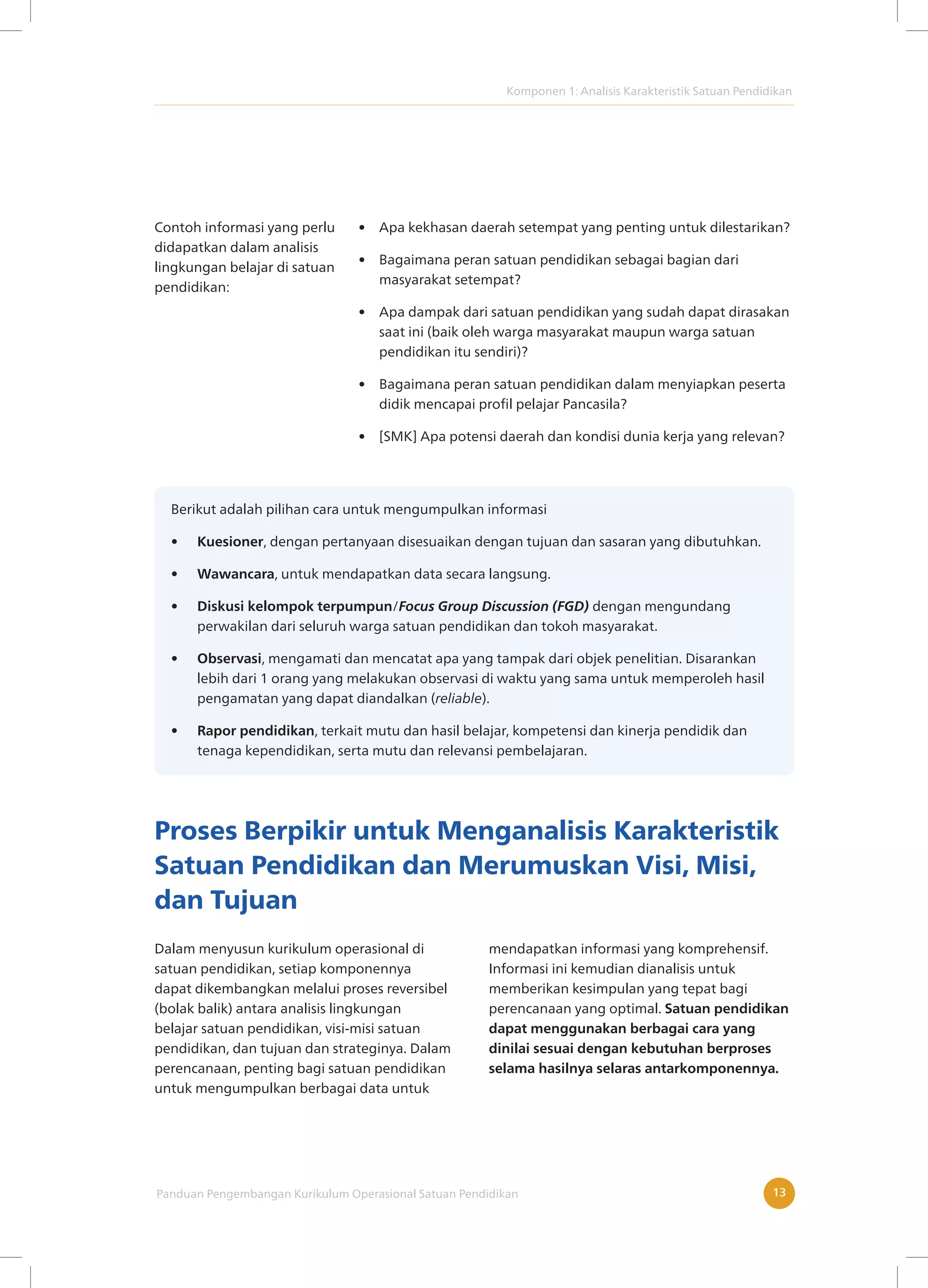 Komponen 1: Analisis Karakteristik Satuan Pendidikan
Panduan Pengembangan Kurikulum Operasional Satuan Pendidikan 13
Contoh informasi yang perlu
didapatkan dalam analisis
lingkungan belajar di satuan
pendidikan:
• Apa kekhasan daerah setempat yang penting untuk dilestarikan?
• Bagaimana peran satuan pendidikan sebagai bagian dari
masyarakat setempat?
• Apa dampak dari satuan pendidikan yang sudah dapat dirasakan
saat ini (baik oleh warga masyarakat maupun warga satuan
pendidikan itu sendiri)?
• Bagaimana peran satuan pendidikan dalam menyiapkan peserta
didik mencapai profil pelajar Pancasila?
• [SMK] Apa potensi daerah dan kondisi dunia kerja yang relevan?
Berikut adalah pilihan cara untuk mengumpulkan informasi
• Kuesioner, dengan pertanyaan disesuaikan dengan tujuan dan sasaran yang dibutuhkan.
• Wawancara, untuk mendapatkan data secara langsung.
• Diskusi kelompok terpumpun/Focus Group Discussion (FGD) dengan mengundang
perwakilan dari seluruh warga satuan pendidikan dan tokoh masyarakat.
• Observasi, mengamati dan mencatat apa yang tampak dari objek penelitian. Disarankan
lebih dari 1 orang yang melakukan observasi di waktu yang sama untuk memperoleh hasil
pengamatan yang dapat diandalkan (reliable).
• Rapor pendidikan, terkait mutu dan hasil belajar, kompetensi dan kinerja pendidik dan
tenaga kependidikan, serta mutu dan relevansi pembelajaran.
Proses Berpikir untuk Menganalisis Karakteristik
Satuan Pendidikan dan Merumuskan Visi, Misi,
dan Tujuan
Dalam menyusun kurikulum operasional di
satuan pendidikan, setiap komponennya
dapat dikembangkan melalui proses reversibel
(bolak balik) antara analisis lingkungan
belajar satuan pendidikan, visi-misi satuan
pendidikan, dan tujuan dan strateginya. Dalam
perencanaan, penting bagi satuan pendidikan
untuk mengumpulkan berbagai data untuk
mendapatkan informasi yang komprehensif.
Informasi ini kemudian dianalisis untuk
memberikan kesimpulan yang tepat bagi
perencanaan yang optimal. Satuan pendidikan
dapat menggunakan berbagai cara yang
dinilai sesuai dengan kebutuhan berproses
selama hasilnya selaras antarkomponennya.
 