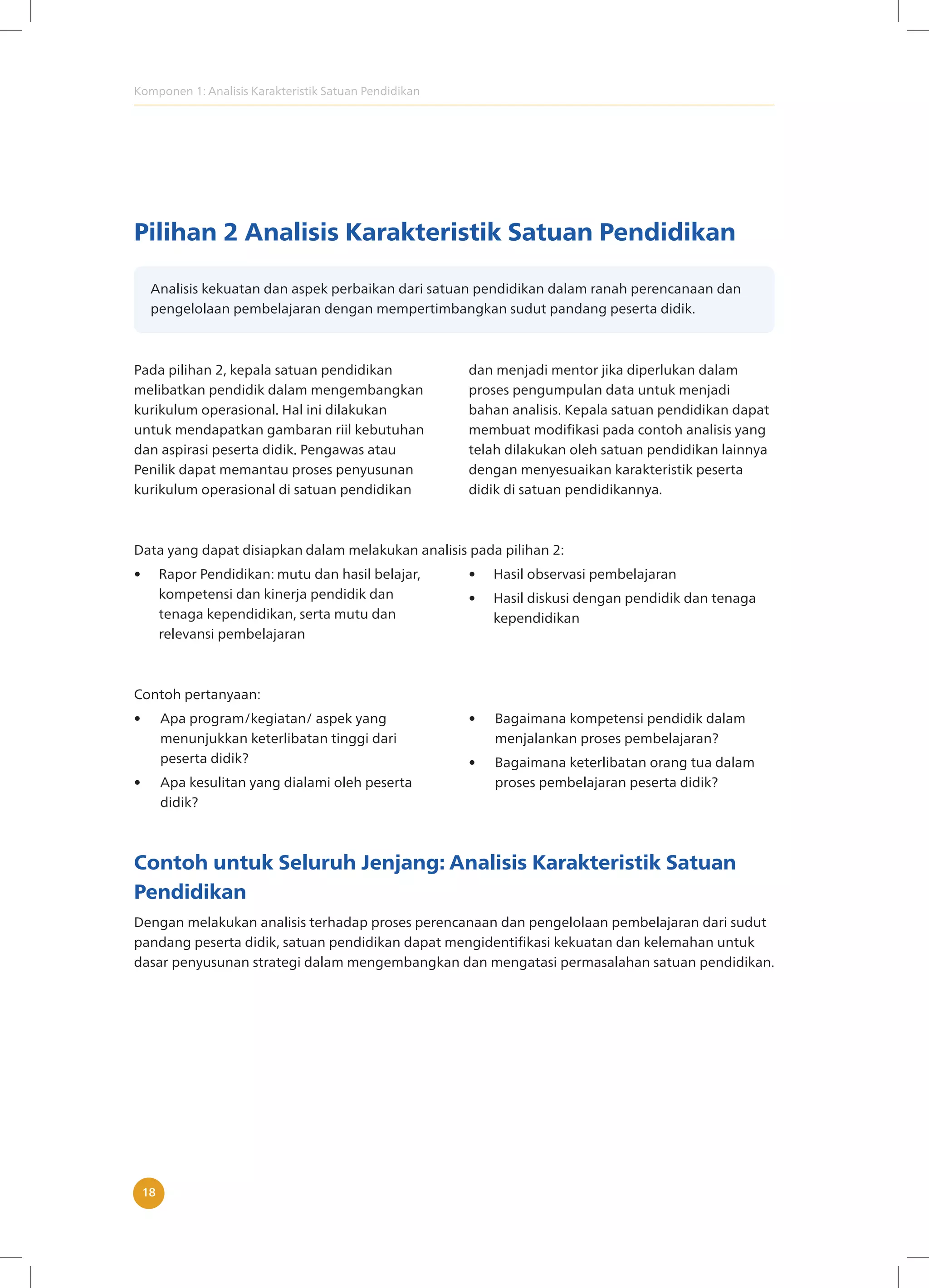 Komponen 1: Analisis Karakteristik Satuan Pendidikan
18
Pilihan 2 Analisis Karakteristik Satuan Pendidikan
Analisis kekuatan dan aspek perbaikan dari satuan pendidikan dalam ranah perencanaan dan
pengelolaan pembelajaran dengan mempertimbangkan sudut pandang peserta didik.
Pada pilihan 2, kepala satuan pendidikan
melibatkan pendidik dalam mengembangkan
kurikulum operasional. Hal ini dilakukan
untuk mendapatkan gambaran riil kebutuhan
dan aspirasi peserta didik. Pengawas atau
Penilik dapat memantau proses penyusunan
kurikulum operasional di satuan pendidikan
dan menjadi mentor jika diperlukan dalam
proses pengumpulan data untuk menjadi
bahan analisis. Kepala satuan pendidikan dapat
membuat modifikasi pada contoh analisis yang
telah dilakukan oleh satuan pendidikan lainnya
dengan menyesuaikan karakteristik peserta
didik di satuan pendidikannya.
Data yang dapat disiapkan dalam melakukan analisis pada pilihan 2:
• Rapor Pendidikan: mutu dan hasil belajar,
kompetensi dan kinerja pendidik dan
tenaga kependidikan, serta mutu dan
relevansi pembelajaran
• Hasil observasi pembelajaran
• Hasil diskusi dengan pendidik dan tenaga
kependidikan
Contoh pertanyaan:
• Apa program/kegiatan/ aspek yang
menunjukkan keterlibatan tinggi dari
peserta didik?
• Apa kesulitan yang dialami oleh peserta
didik?
• Bagaimana kompetensi pendidik dalam
menjalankan proses pembelajaran?
• Bagaimana keterlibatan orang tua dalam
proses pembelajaran peserta didik?
Contoh untuk Seluruh Jenjang: Analisis Karakteristik Satuan
Pendidikan
Dengan melakukan analisis terhadap proses perencanaan dan pengelolaan pembelajaran dari sudut
pandang peserta didik, satuan pendidikan dapat mengidentifikasi kekuatan dan kelemahan untuk
dasar penyusunan strategi dalam mengembangkan dan mengatasi permasalahan satuan pendidikan.
 