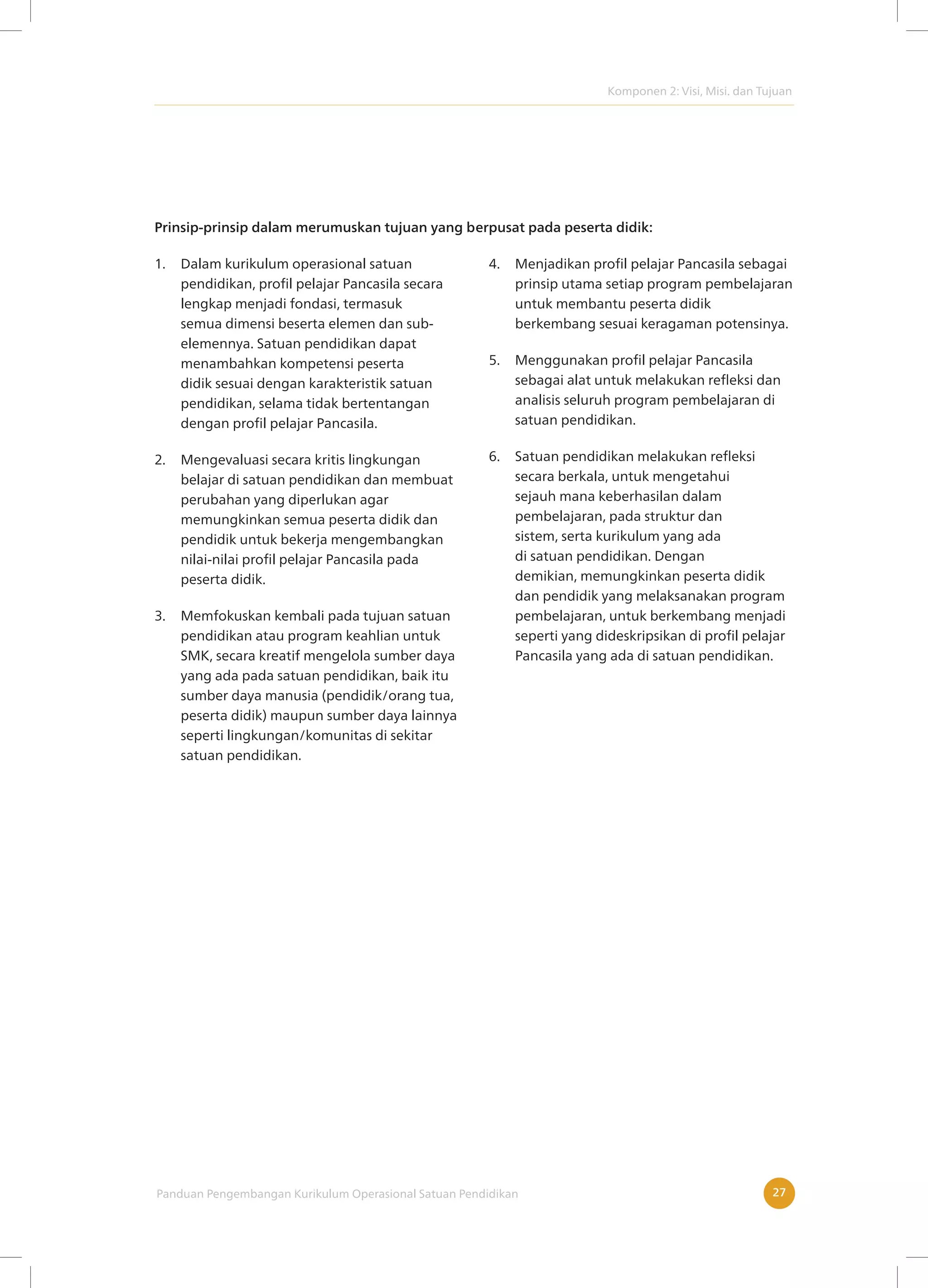 Komponen 2: Visi, Misi. dan Tujuan
Panduan Pengembangan Kurikulum Operasional Satuan Pendidikan 27
Prinsip-prinsip dalam merumuskan tujuan yang berpusat pada peserta didik:
1. Dalam kurikulum operasional satuan
pendidikan, profil pelajar Pancasila secara
lengkap menjadi fondasi, termasuk
semua dimensi beserta elemen dan sub-
elemennya. Satuan pendidikan dapat
menambahkan kompetensi peserta
didik sesuai dengan karakteristik satuan
pendidikan, selama tidak bertentangan
dengan profil pelajar Pancasila.
2. Mengevaluasi secara kritis lingkungan
belajar di satuan pendidikan dan membuat
perubahan yang diperlukan agar
memungkinkan semua peserta didik dan
pendidik untuk bekerja mengembangkan
nilai-nilai profil pelajar Pancasila pada
peserta didik.
3. Memfokuskan kembali pada tujuan satuan
pendidikan atau program keahlian untuk
SMK, secara kreatif mengelola sumber daya
yang ada pada satuan pendidikan, baik itu
sumber daya manusia (pendidik/orang tua,
peserta didik) maupun sumber daya lainnya
seperti lingkungan/komunitas di sekitar
satuan pendidikan.
4. Menjadikan profil pelajar Pancasila sebagai
prinsip utama setiap program pembelajaran
untuk membantu peserta didik
berkembang sesuai keragaman potensinya.
5. Menggunakan profil pelajar Pancasila
sebagai alat untuk melakukan refleksi dan
analisis seluruh program pembelajaran di
satuan pendidikan.
6. Satuan pendidikan melakukan refleksi
secara berkala, untuk mengetahui
sejauh mana keberhasilan dalam
pembelajaran, pada struktur dan
sistem, serta kurikulum yang ada
di satuan pendidikan. Dengan
demikian, memungkinkan peserta didik
dan pendidik yang melaksanakan program
pembelajaran, untuk berkembang menjadi
seperti yang dideskripsikan di profil pelajar
Pancasila yang ada di satuan pendidikan.
 