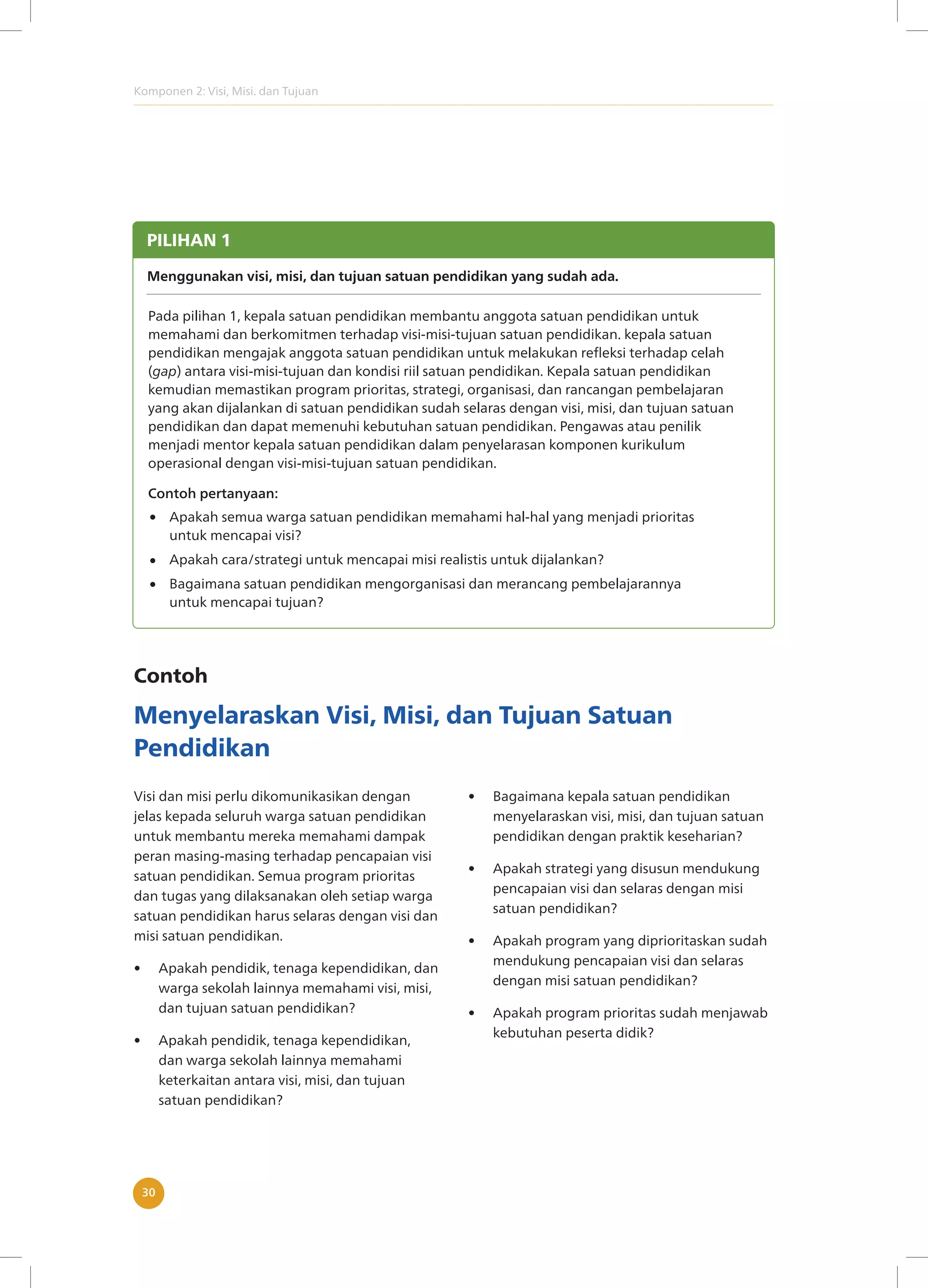 Komponen 2: Visi, Misi. dan Tujuan
30
PILIHAN 1
Menggunakan visi, misi, dan tujuan satuan pendidikan yang sudah ada.
Pada pilihan 1, kepala satuan pendidikan membantu anggota satuan pendidikan untuk
memahami dan berkomitmen terhadap visi-misi-tujuan satuan pendidikan. kepala satuan
pendidikan mengajak anggota satuan pendidikan untuk melakukan refleksi terhadap celah
(gap) antara visi-misi-tujuan dan kondisi riil satuan pendidikan. Kepala satuan pendidikan
kemudian memastikan program prioritas, strategi, organisasi, dan rancangan pembelajaran
yang akan dijalankan di satuan pendidikan sudah selaras dengan visi, misi, dan tujuan satuan
pendidikan dan dapat memenuhi kebutuhan satuan pendidikan. Pengawas atau penilik
menjadi mentor kepala satuan pendidikan dalam penyelarasan komponen kurikulum
operasional dengan visi-misi-tujuan satuan pendidikan.
Apakah semua warga satuan pendidikan memahami hal-hal yang menjadi prioritas
untuk mencapai visi?
Apakah cara/strategi untuk mencapai misi realistis untuk dijalankan?
Bagaimana satuan pendidikan mengorganisasi dan merancang pembelajarannya
untuk mencapai tujuan?
Contoh pertanyaan:
Contoh
Menyelaraskan Visi, Misi, dan Tujuan Satuan
Pendidikan
Visi dan misi perlu dikomunikasikan dengan
jelas kepada seluruh warga satuan pendidikan
untuk membantu mereka memahami dampak
peran masing-masing terhadap pencapaian visi
satuan pendidikan. Semua program prioritas
dan tugas yang dilaksanakan oleh setiap warga
satuan pendidikan harus selaras dengan visi dan
misi satuan pendidikan.
• Apakah pendidik, tenaga kependidikan, dan
warga sekolah lainnya memahami visi, misi,
dan tujuan satuan pendidikan?
• Apakah pendidik, tenaga kependidikan,
dan warga sekolah lainnya memahami
keterkaitan antara visi, misi, dan tujuan
satuan pendidikan?
• Bagaimana kepala satuan pendidikan
menyelaraskan visi, misi, dan tujuan satuan
pendidikan dengan praktik keseharian?
• Apakah strategi yang disusun mendukung
pencapaian visi dan selaras dengan misi
satuan pendidikan?
• Apakah program yang diprioritaskan sudah
mendukung pencapaian visi dan selaras
dengan misi satuan pendidikan?
• Apakah program prioritas sudah menjawab
kebutuhan peserta didik?
 