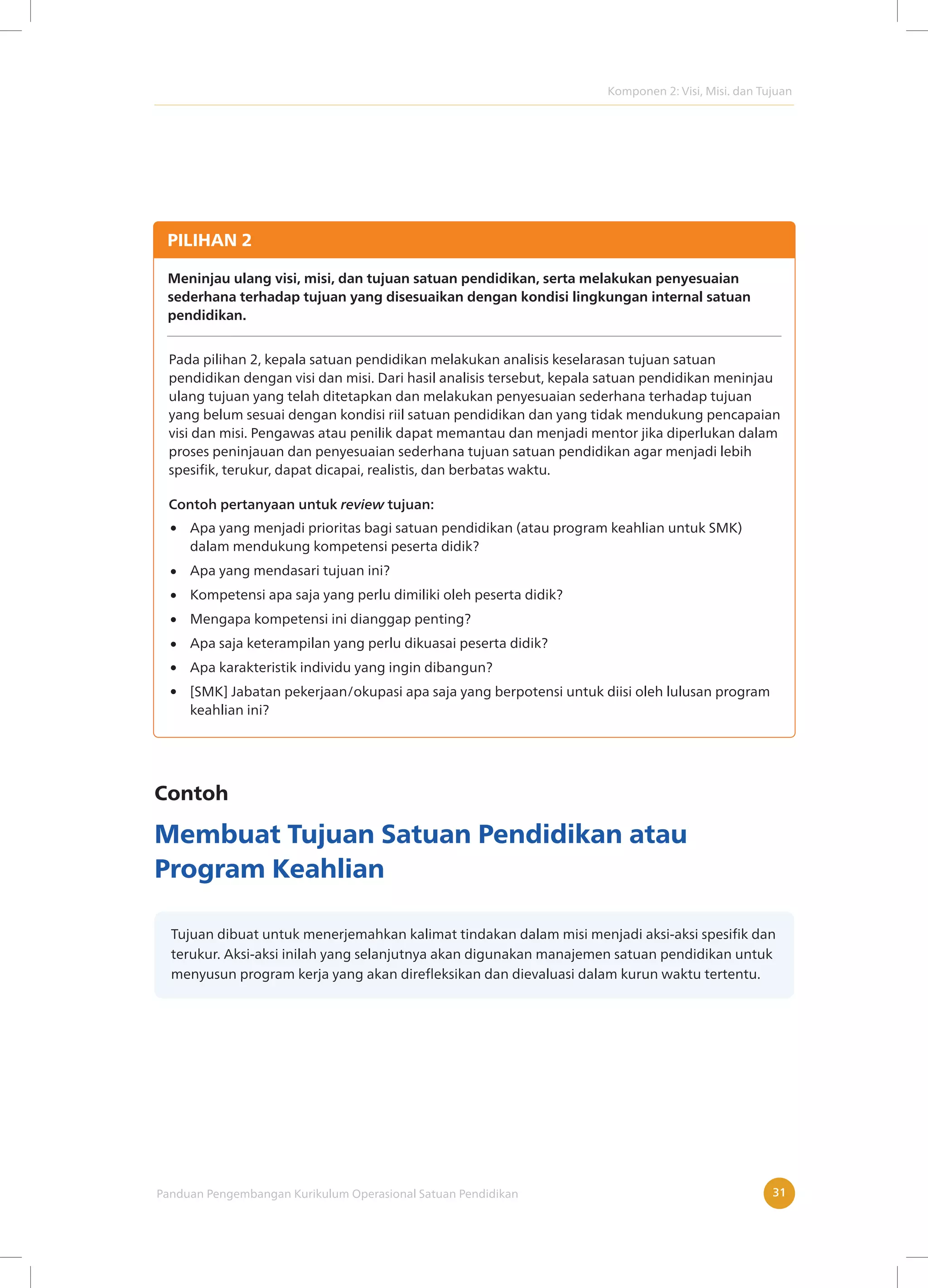 Komponen 2: Visi, Misi. dan Tujuan
Panduan Pengembangan Kurikulum Operasional Satuan Pendidikan 31
PILIHAN 2
Meninjau ulang visi, misi, dan tujuan satuan pendidikan, serta melakukan penyesuaian
sederhana terhadap tujuan yang disesuaikan dengan kondisi lingkungan internal satuan
pendidikan.
Pada pilihan 2, kepala satuan pendidikan melakukan analisis keselarasan tujuan satuan
pendidikan dengan visi dan misi. Dari hasil analisis tersebut, kepala satuan pendidikan meninjau
ulang tujuan yang telah ditetapkan dan melakukan penyesuaian sederhana terhadap tujuan
yang belum sesuai dengan kondisi riil satuan pendidikan dan yang tidak mendukung pencapaian
visi dan misi. Pengawas atau penilik dapat memantau dan menjadi mentor jika diperlukan dalam
proses peninjauan dan penyesuaian sederhana tujuan satuan pendidikan agar menjadi lebih
spesifik, terukur, dapat dicapai, realistis, dan berbatas waktu.
Apa yang menjadi prioritas bagi satuan pendidikan (atau program keahlian untuk SMK)
dalam mendukung kompetensi peserta didik?
Apa yang mendasari tujuan ini?
Kompetensi apa saja yang perlu dimiliki oleh peserta didik?
Mengapa kompetensi ini dianggap penting?
Apa saja keterampilan yang perlu dikuasai peserta didik?
Apa karakteristik individu yang ingin dibangun?
[SMK] Jabatan pekerjaan/okupasi apa saja yang berpotensi untuk diisi oleh lulusan program
keahlian ini?
Contoh pertanyaan untuk review tujuan:
Contoh
Membuat Tujuan Satuan Pendidikan atau
Program Keahlian
Tujuan dibuat untuk menerjemahkan kalimat tindakan dalam misi menjadi aksi-aksi spesifik dan
terukur. Aksi-aksi inilah yang selanjutnya akan digunakan manajemen satuan pendidikan untuk
menyusun program kerja yang akan direfleksikan dan dievaluasi dalam kurun waktu tertentu.
 
