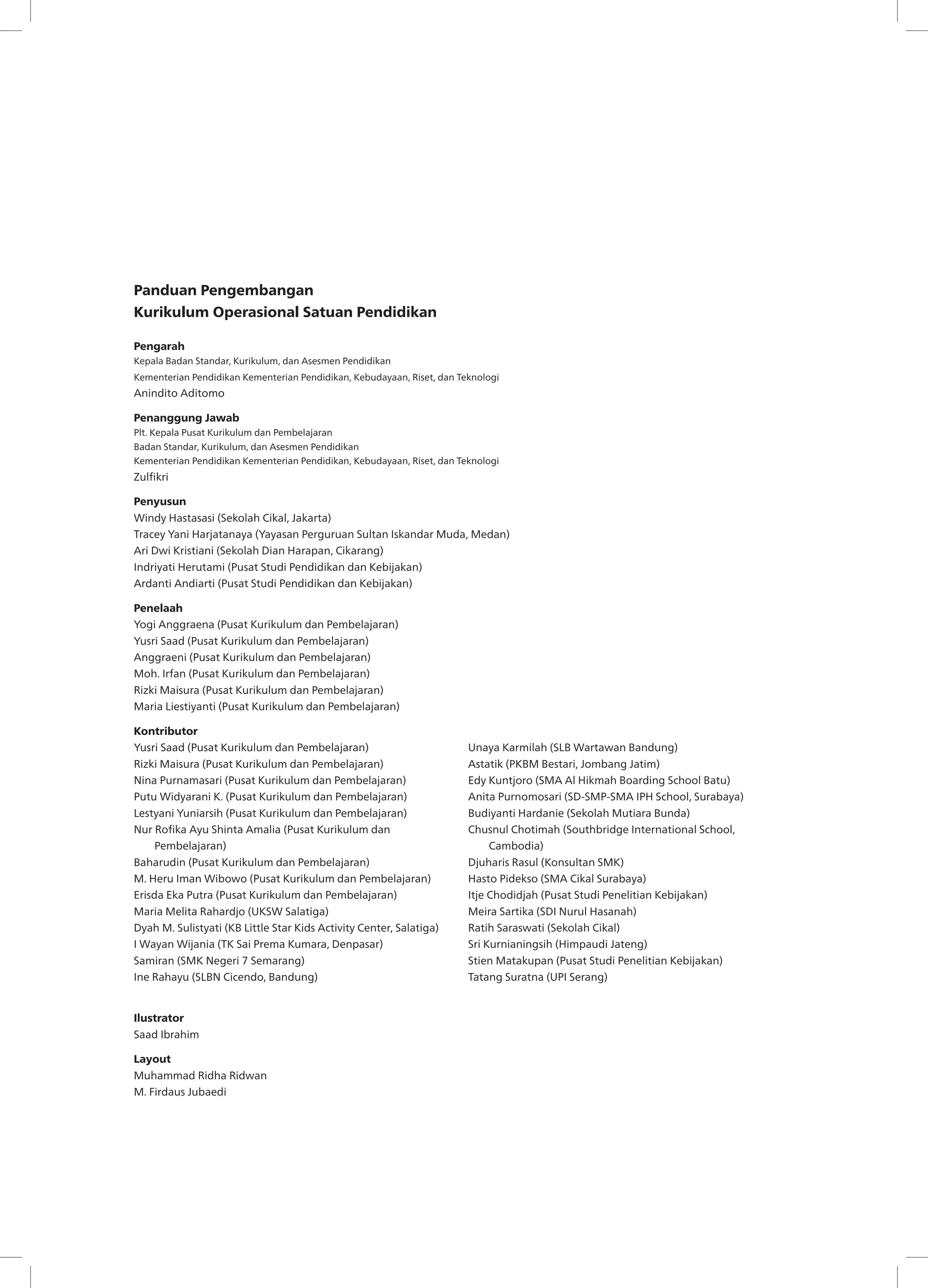 Panduan Pengembangan
Kurikulum Operasional Satuan Pendidikan
Pengarah
Kepala Badan Standar, Kurikulum, dan Asesmen Pendidikan
Kementerian Pendidikan Kementerian Pendidikan, Kebudayaan, Riset, dan Teknologi
Anindito Aditomo
Penanggung Jawab
Plt. Kepala Pusat Kurikulum dan Pembelajaran
Badan Standar, Kurikulum, dan Asesmen Pendidikan
Kementerian Pendidikan Kementerian Pendidikan, Kebudayaan, Riset, dan Teknologi
Zulfikri
Penyusun
Windy Hastasasi (Sekolah Cikal, Jakarta)
Tracey Yani Harjatanaya (Yayasan Perguruan Sultan Iskandar Muda, Medan)
Ari Dwi Kristiani (Sekolah Dian Harapan, Cikarang)
Indriyati Herutami (Pusat Studi Pendidikan dan Kebijakan)
Ardanti Andiarti (Pusat Studi Pendidikan dan Kebijakan)
Penelaah
Yogi Anggraena (Pusat Kurikulum dan Pembelajaran)
Yusri Saad (Pusat Kurikulum dan Pembelajaran)
Anggraeni (Pusat Kurikulum dan Pembelajaran)
Moh. Irfan (Pusat Kurikulum dan Pembelajaran)
Rizki Maisura (Pusat Kurikulum dan Pembelajaran)
Maria Liestiyanti (Pusat Kurikulum dan Pembelajaran)
Kontributor
Yusri Saad (Pusat Kurikulum dan Pembelajaran)
Rizki Maisura (Pusat Kurikulum dan Pembelajaran)
Nina Purnamasari (Pusat Kurikulum dan Pembelajaran)
Putu Widyarani K. (Pusat Kurikulum dan Pembelajaran)
Lestyani Yuniarsih (Pusat Kurikulum dan Pembelajaran)
Nur Rofika Ayu Shinta Amalia (Pusat Kurikulum dan
Pembelajaran)
Baharudin (Pusat Kurikulum dan Pembelajaran)
M. Heru Iman Wibowo (Pusat Kurikulum dan Pembelajaran)
Erisda Eka Putra (Pusat Kurikulum dan Pembelajaran)
Maria Melita Rahardjo (UKSW Salatiga)
Dyah M. Sulistyati (KB Little Star Kids Activity Center, Salatiga)
I Wayan Wijania (TK Sai Prema Kumara, Denpasar)
Samiran (SMK Negeri 7 Semarang)
Ine Rahayu (SLBN Cicendo, Bandung)
Unaya Karmilah (SLB Wartawan Bandung)
Astatik (PKBM Bestari, Jombang Jatim)
Edy Kuntjoro (SMA Al Hikmah Boarding School Batu)
Anita Purnomosari (SD-SMP-SMA IPH School, Surabaya)
Budiyanti Hardanie (Sekolah Mutiara Bunda)
Chusnul Chotimah (Southbridge International School,
Cambodia)
Djuharis Rasul (Konsultan SMK)
Hasto Pidekso (SMA Cikal Surabaya)
Itje Chodidjah (Pusat Studi Penelitian Kebijakan)
Meira Sartika (SDI Nurul Hasanah)
Ratih Saraswati (Sekolah Cikal)
Sri Kurnianingsih (Himpaudi Jateng)
Stien Matakupan (Pusat Studi Penelitian Kebijakan)
Tatang Suratna (UPI Serang)
Ilustrator
Saad Ibrahim
Layout
Muhammad Ridha Ridwan
M. Firdaus Jubaedi
 