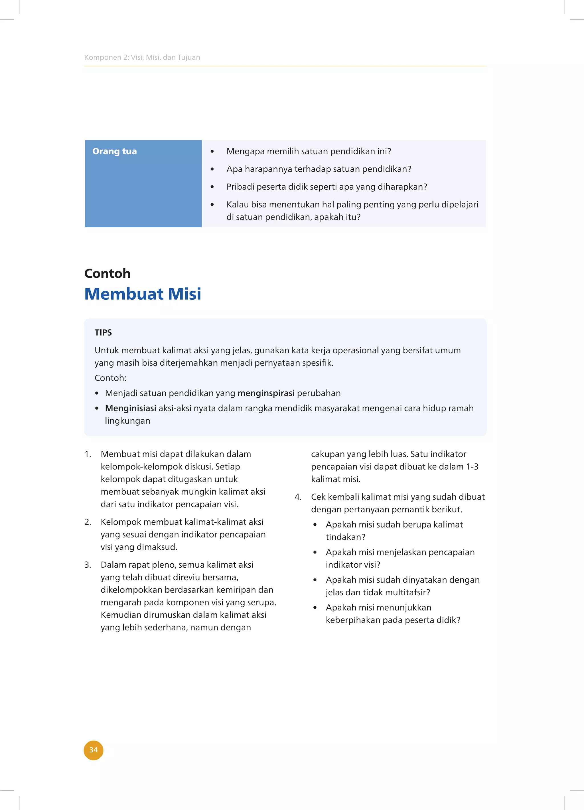 Komponen 2: Visi, Misi. dan Tujuan
34
Orang tua • Mengapa memilih satuan pendidikan ini?
• Apa harapannya terhadap satuan pendidikan?
• Pribadi peserta didik seperti apa yang diharapkan?
• Kalau bisa menentukan hal paling penting yang perlu dipelajari
di satuan pendidikan, apakah itu?
Contoh
Membuat Misi
TIPS
Untuk membuat kalimat aksi yang jelas, gunakan kata kerja operasional yang bersifat umum
yang masih bisa diterjemahkan menjadi pernyataan spesifik.
Contoh:
• Menjadi satuan pendidikan yang menginspirasi perubahan
• Menginisiasi aksi-aksi nyata dalam rangka mendidik masyarakat mengenai cara hidup ramah
lingkungan
1. Membuat misi dapat dilakukan dalam
kelompok-kelompok diskusi. Setiap
kelompok dapat ditugaskan untuk
membuat sebanyak mungkin kalimat aksi
dari satu indikator pencapaian visi.
2. Kelompok membuat kalimat-kalimat aksi
yang sesuai dengan indikator pencapaian
visi yang dimaksud.
3. Dalam rapat pleno, semua kalimat aksi
yang telah dibuat direviu bersama,
dikelompokkan berdasarkan kemiripan dan
mengarah pada komponen visi yang serupa.
Kemudian dirumuskan dalam kalimat aksi
yang lebih sederhana, namun dengan
cakupan yang lebih luas. Satu indikator
pencapaian visi dapat dibuat ke dalam 1-3
kalimat misi.
4. Cek kembali kalimat misi yang sudah dibuat
dengan pertanyaan pemantik berikut.
• Apakah misi sudah berupa kalimat
tindakan?
• Apakah misi menjelaskan pencapaian
indikator visi?
• Apakah misi sudah dinyatakan dengan
jelas dan tidak multitafsir?
• Apakah misi menunjukkan
keberpihakan pada peserta didik?
 