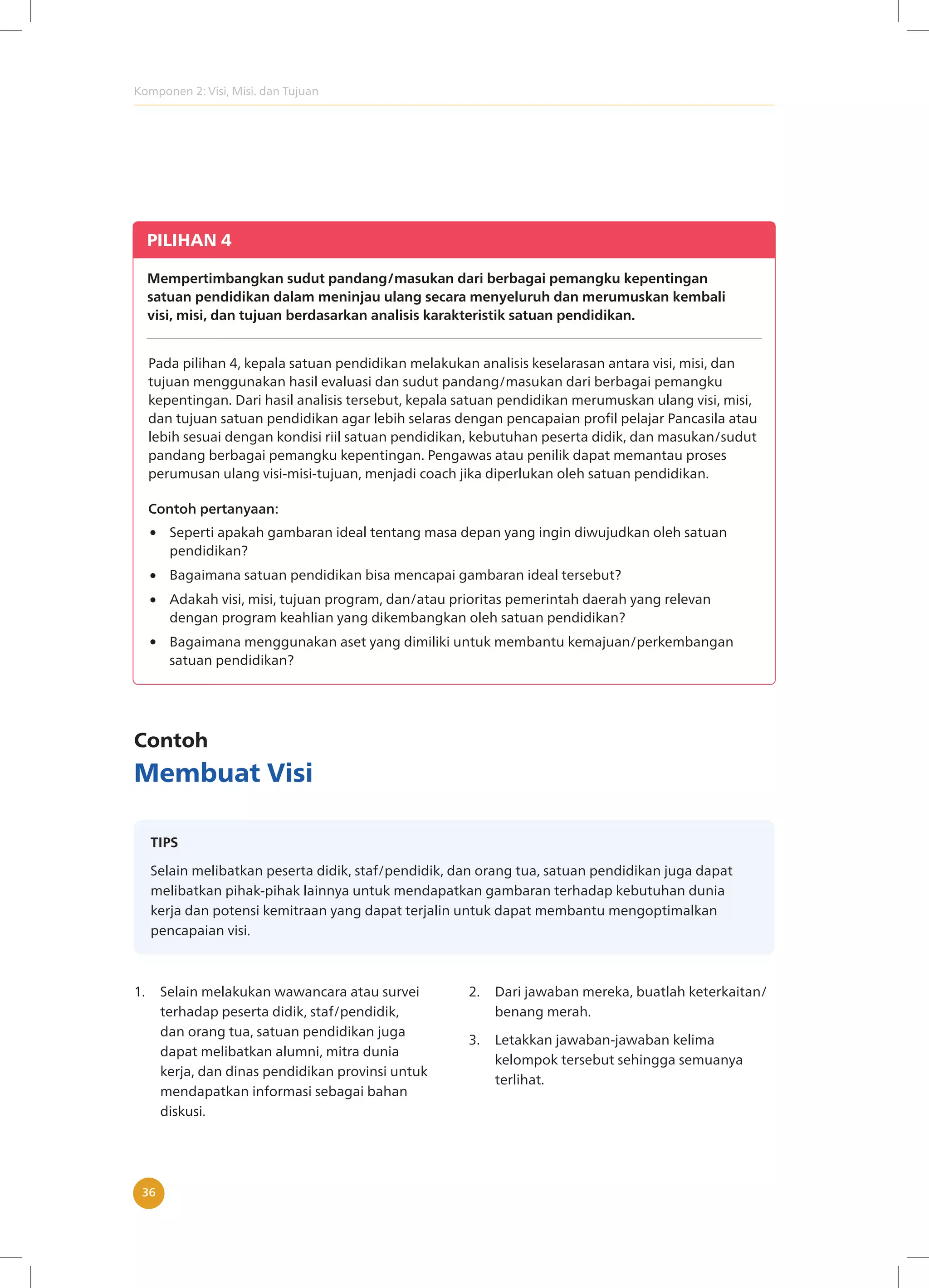 Komponen 2: Visi, Misi. dan Tujuan
36
PILIHAN 4
Mempertimbangkan sudut pandang/masukan dari berbagai pemangku kepentingan
satuan pendidikan dalam meninjau ulang secara menyeluruh dan merumuskan kembali
visi, misi, dan tujuan berdasarkan analisis karakteristik satuan pendidikan.
Pada pilihan 4, kepala satuan pendidikan melakukan analisis keselarasan antara visi, misi, dan
tujuan menggunakan hasil evaluasi dan sudut pandang/masukan dari berbagai pemangku
kepentingan. Dari hasil analisis tersebut, kepala satuan pendidikan merumuskan ulang visi, misi,
dan tujuan satuan pendidikan agar lebih selaras dengan pencapaian profil pelajar Pancasila atau
lebih sesuai dengan kondisi riil satuan pendidikan, kebutuhan peserta didik, dan masukan/sudut
pandang berbagai pemangku kepentingan. Pengawas atau penilik dapat memantau proses
perumusan ulang visi-misi-tujuan, menjadi coach jika diperlukan oleh satuan pendidikan.
Seperti apakah gambaran ideal tentang masa depan yang ingin diwujudkan oleh satuan
pendidikan?
Bagaimana satuan pendidikan bisa mencapai gambaran ideal tersebut?
Adakah visi, misi, tujuan program, dan/atau prioritas pemerintah daerah yang relevan
dengan program keahlian yang dikembangkan oleh satuan pendidikan?
Bagaimana menggunakan aset yang dimiliki untuk membantu kemajuan/perkembangan
satuan pendidikan?
Contoh pertanyaan:
Contoh
Membuat Visi
TIPS
Selain melibatkan peserta didik, staf/pendidik, dan orang tua, satuan pendidikan juga dapat
melibatkan pihak-pihak lainnya untuk mendapatkan gambaran terhadap kebutuhan dunia
kerja dan potensi kemitraan yang dapat terjalin untuk dapat membantu mengoptimalkan
pencapaian visi.
1. Selain melakukan wawancara atau survei
terhadap peserta didik, staf/pendidik,
dan orang tua, satuan pendidikan juga
dapat melibatkan alumni, mitra dunia
kerja, dan dinas pendidikan provinsi untuk
mendapatkan informasi sebagai bahan
diskusi.
2. Dari jawaban mereka, buatlah keterkaitan/
benang merah.
3. Letakkan jawaban-jawaban kelima
kelompok tersebut sehingga semuanya
terlihat.
 