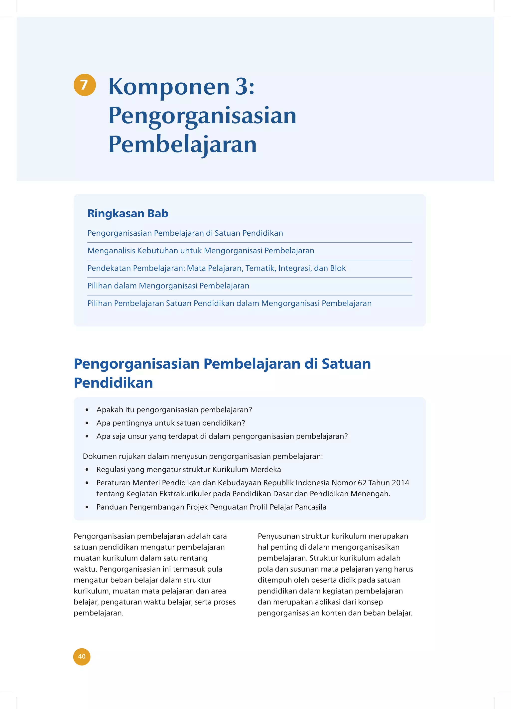 40
40
7 Komponen 3:
Pengorganisasian
Pembelajaran
Pengorganisasian Pembelajaran di Satuan
Pendidikan
• Apakah itu pengorganisasian pembelajaran?
• Apa pentingnya untuk satuan pendidikan?
• Apa saja unsur yang terdapat di dalam pengorganisasian pembelajaran?
Dokumen rujukan dalam menyusun pengorganisasian pembelajaran:
• Regulasi yang mengatur struktur Kurikulum Merdeka
• Peraturan Menteri Pendidikan dan Kebudayaan Republik Indonesia Nomor 62 Tahun 2014
tentang Kegiatan Ekstrakurikuler pada Pendidikan Dasar dan Pendidikan Menengah.
• Panduan Pengembangan Projek Penguatan Profil Pelajar Pancasila
Pengorganisasian pembelajaran adalah ​
cara
satuan pendidikan mengatur pembelajaran
muatan kurikulum dalam satu rentang
waktu. Pengorganisasian ini termasuk pula
mengatur beban belajar dalam struktur
kurikulum, muatan mata pelajaran dan area
belajar, pengaturan waktu belajar, serta proses
pembelajaran.
Penyusunan struktur kurikulum merupakan
hal penting di dalam mengorganisasikan
pembelajaran. Struktur kurikulum adalah
pola dan susunan mata pelajaran yang harus
ditempuh oleh peserta didik pada satuan
pendidikan dalam kegiatan pembelajaran
dan merupakan aplikasi dari konsep
pengorganisasian konten dan beban belajar.
Ringkasan Bab
Pengorganisasian Pembelajaran di Satuan Pendidikan
Menganalisis Kebutuhan untuk Mengorganisasi Pembelajaran
Pendekatan Pembelajaran: Mata Pelajaran, Tematik, Integrasi, dan Blok
Pilihan dalam Mengorganisasi Pembelajaran
Pilihan Pembelajaran Satuan Pendidikan dalam Mengorganisasi Pembelajaran
 