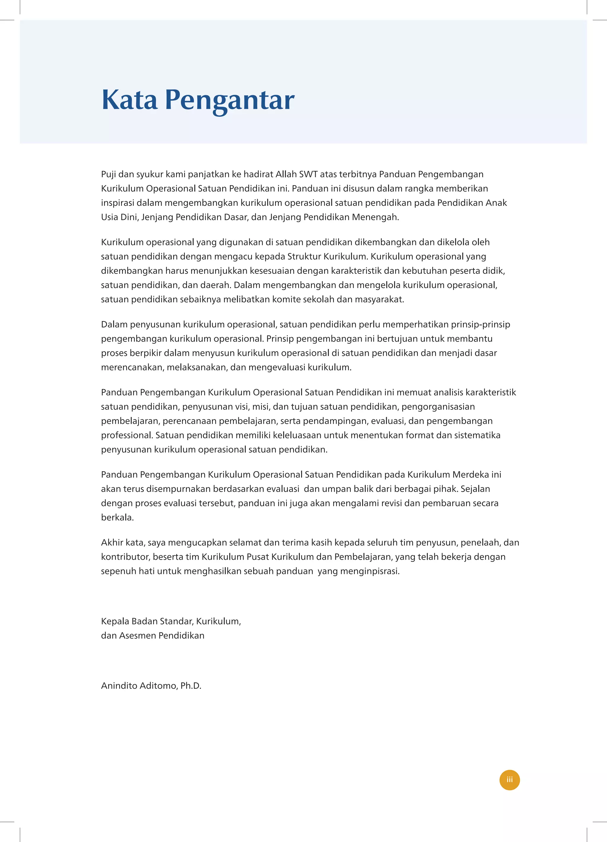 iii
iii
Kata Pengantar
Puji dan syukur kami panjatkan ke hadirat Allah SWT atas terbitnya Panduan Pengembangan
Kurikulum Operasional Satuan Pendidikan ini. Panduan ini disusun dalam rangka memberikan
inspirasi dalam mengembangkan kurikulum operasional satuan pendidikan pada Pendidikan Anak
Usia Dini, Jenjang Pendidikan Dasar, dan Jenjang Pendidikan Menengah.
Kurikulum operasional yang digunakan di satuan pendidikan dikembangkan dan dikelola oleh
satuan pendidikan dengan mengacu kepada Struktur Kurikulum. Kurikulum operasional yang
dikembangkan harus menunjukkan kesesuaian dengan karakteristik dan kebutuhan peserta didik,
satuan pendidikan, dan daerah. Dalam mengembangkan dan mengelola kurikulum operasional,
satuan pendidikan sebaiknya melibatkan komite sekolah dan masyarakat.
Dalam penyusunan kurikulum operasional, satuan pendidikan perlu memperhatikan prinsip-prinsip
pengembangan kurikulum operasional. Prinsip pengembangan ini bertujuan untuk membantu
proses berpikir dalam menyusun kurikulum operasional di satuan pendidikan dan menjadi dasar
merencanakan, melaksanakan, dan mengevaluasi kurikulum.
Panduan Pengembangan Kurikulum Operasional Satuan Pendidikan ini memuat analisis karakteristik
satuan pendidikan, penyusunan visi, misi, dan tujuan satuan pendidikan, pengorganisasian
pembelajaran, perencanaan pembelajaran, serta pendampingan, evaluasi, dan pengembangan
professional. Satuan pendidikan memiliki keleluasaan untuk menentukan format dan sistematika
penyusunan kurikulum operasional satuan pendidikan.
Panduan Pengembangan Kurikulum Operasional Satuan Pendidikan pada Kurikulum Merdeka ini
akan terus disempurnakan berdasarkan evaluasi dan umpan balik dari berbagai pihak. Sejalan
dengan proses evaluasi tersebut, panduan ini juga akan mengalami revisi dan pembaruan secara
berkala.
Akhir kata, saya mengucapkan selamat dan terima kasih kepada seluruh tim penyusun, penelaah, dan
kontributor, beserta tim Kurikulum Pusat Kurikulum dan Pembelajaran, yang telah bekerja dengan
sepenuh hati untuk menghasilkan sebuah panduan yang menginpisrasi.
Kepala Badan Standar, Kurikulum,
dan Asesmen Pendidikan
Anindito Aditomo, Ph.D.
 