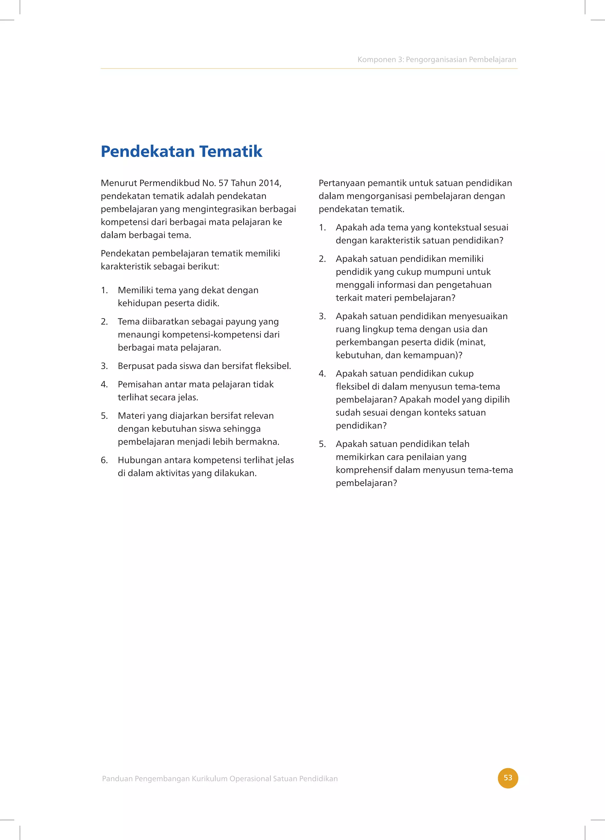 Komponen 3: Pengorganisasian Pembelajaran
Panduan Pengembangan Kurikulum Operasional Satuan Pendidikan 53
Pendekatan Tematik
Menurut Permendikbud No. 57 Tahun 2014,
pendekatan tematik adalah pendekatan
pembelajaran yang mengintegrasikan berbagai
kompetensi dari berbagai mata pelajaran ke
dalam berbagai tema.
Pendekatan pembelajaran tematik memiliki
karakteristik sebagai berikut:
1. Memiliki tema yang dekat dengan
kehidupan peserta didik.
2. Tema diibaratkan sebagai payung yang
menaungi kompetensi-kompetensi dari
berbagai mata pelajaran.
3. Berpusat pada siswa dan bersifat fleksibel.
4. Pemisahan antar mata pelajaran tidak
terlihat secara jelas.
5. Materi yang diajarkan bersifat relevan
dengan kebutuhan siswa sehingga
pembelajaran menjadi lebih bermakna.
6. Hubungan antara kompetensi terlihat jelas
di dalam aktivitas yang dilakukan.
Pertanyaan pemantik untuk satuan pendidikan
dalam mengorganisasi pembelajaran dengan
pendekatan tematik.
1. Apakah ada tema yang kontekstual sesuai
dengan karakteristik satuan pendidikan?
2. Apakah satuan pendidikan memiliki
pendidik yang cukup mumpuni untuk
menggali informasi dan pengetahuan
terkait materi pembelajaran?
3. Apakah satuan pendidikan menyesuaikan
ruang lingkup tema dengan usia dan
perkembangan peserta didik (minat,
kebutuhan, dan kemampuan)?
4. Apakah satuan pendidikan cukup
fleksibel di dalam menyusun tema-tema
pembelajaran? Apakah model yang dipilih
sudah sesuai dengan konteks satuan
pendidikan?
5. Apakah satuan pendidikan telah
memikirkan cara penilaian yang
komprehensif dalam menyusun tema-tema
pembelajaran?
 
