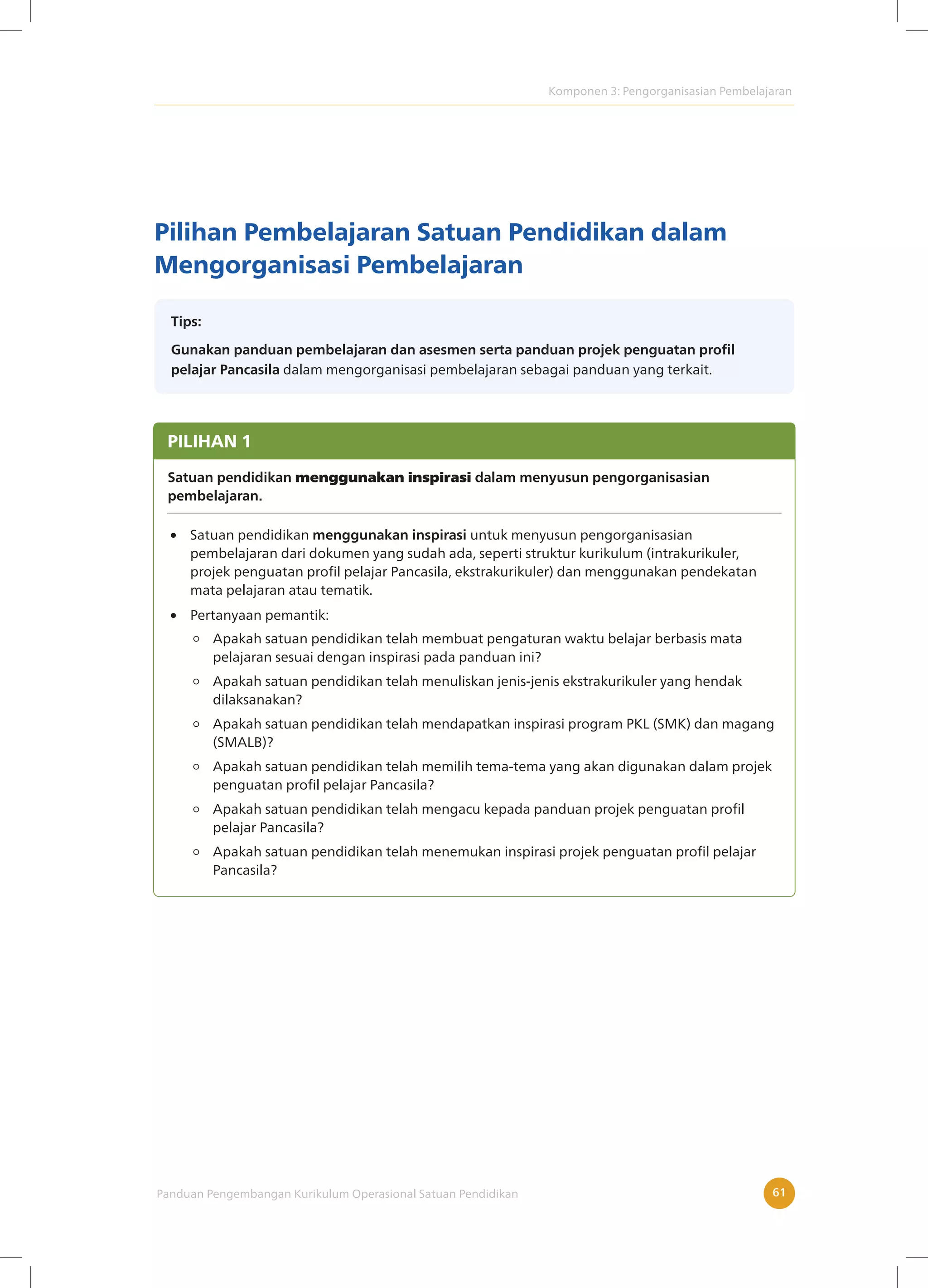 Komponen 3: Pengorganisasian Pembelajaran
Panduan Pengembangan Kurikulum Operasional Satuan Pendidikan 61
Pilihan Pembelajaran Satuan Pendidikan dalam
Mengorganisasi Pembelajaran
Tips:
Gunakan panduan pembelajaran dan asesmen serta panduan projek penguatan profil
pelajar Pancasila dalam mengorganisasi pembelajaran sebagai panduan yang terkait.
 